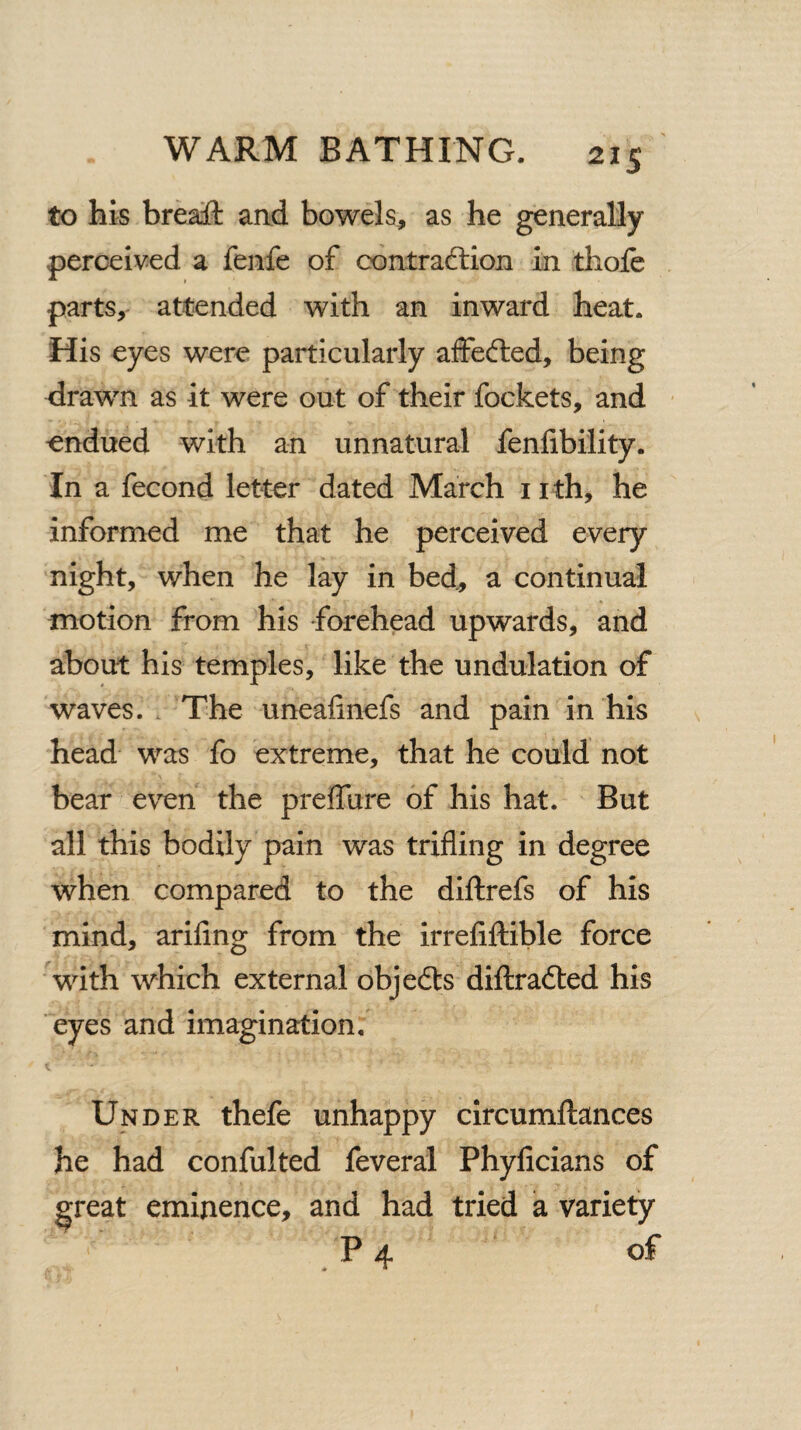 to his breaft and bowels, as he generally perceived a fenfe of contraction in thofe parts, attended with an inward heat. His eyes were particularly affefted, being drawn as it were out of their fockets, and ondued with an unnatural fenfibility. In a fecond letter dated March nth, he informed me that he perceived every night, when he lay in bed, a continual motion from his forehead upwards, and about his temples, like the undulation of waves. The unealinefs and pain in his head was fo extreme, that he could not bear even the preffure of his hat. But all this bodily pain was trifling in degree when compared to the diftrefs of his mind, ariflng from the irrefiftible force with which external objeCts diftraCted his eyes and imagination. Under thefe unhappy circumftances he had confulted feveral Phyficians of ^reat eminence, and had tried a variety P4 of
