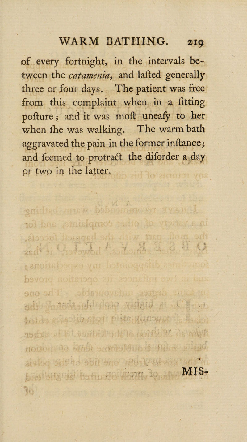 of every fortnight, in the intervals be¬ tween the catamenia, and lafted generally three or four days. The patient was free from this complaint when in a fitting pofture; and it was moft uneafy to her when fhe was walking. The wrarm bath aggravated the pain in the former inftance ^ and feemed to protraft the diforder a day pr two in the latter. cu