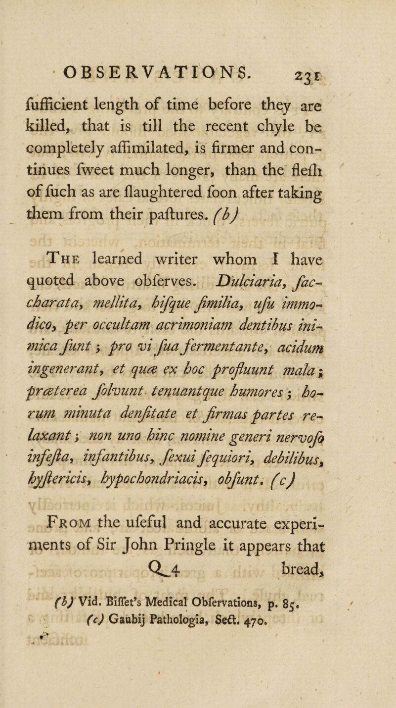 23r jfufficient length of time before they are killed, that is till the recent chyle be completely affimilated, is firmer and con¬ tinues fweet much longer, than the flefh of fuch as are flaughtered foon after taking them from their paftures. (b) The learned writer whom I have quoted above obferves. Dulciaria, fac- charata, mellita, hifque Jimilia9 ufu immo- dicOy per occultam acrimoniam dentibus ini- mica fnnt y pro vi fua ferment ante, acidum ingeneranty et quce ex hoc proflnunt mala; prceterea folvunt tenuantque hu?nores; ho- rum ?ninuta denftate et firmas partes re¬ laxant y ?ion uno hinc nomine generi nervofo infeftay inf antibusy fexui fequioriy debilibus, hyftericisy hypochondriacis9 obfunt. (c) From the ufeful and accurate experi¬ ments of Sir John Pringle it appears that 0^4 bread* (b) Vid. Biflet’s Medical Obfervations, p. 85* (c) Gaubij Pathologia, Seft. 470,