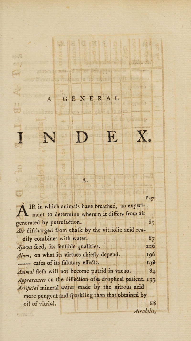 A GENERAL INDEX A. \ \ W Pa^e vi AIR in which animals have breathed, an experi¬ ment to determine wherein it differs from air . generated by putrefattion. S5 Air difcharged from chalk by the vitriolic acid rea¬ dily combines with water. 87 Ajava feed, its fenfible qualities. 226 Alum, on what its virtues chiefly depend. 196 ___ cafes of its falutary effects. 19& Animal flefti will not become putrid in vacuo. 84 Appearances on the difle&ion offa dropfical patient. 133 Artificial mineral water made by the nitrous acid more pungent and fparkling than that obtained by oil of vitriol. AtrabiliSf rfr.'fcat'V-