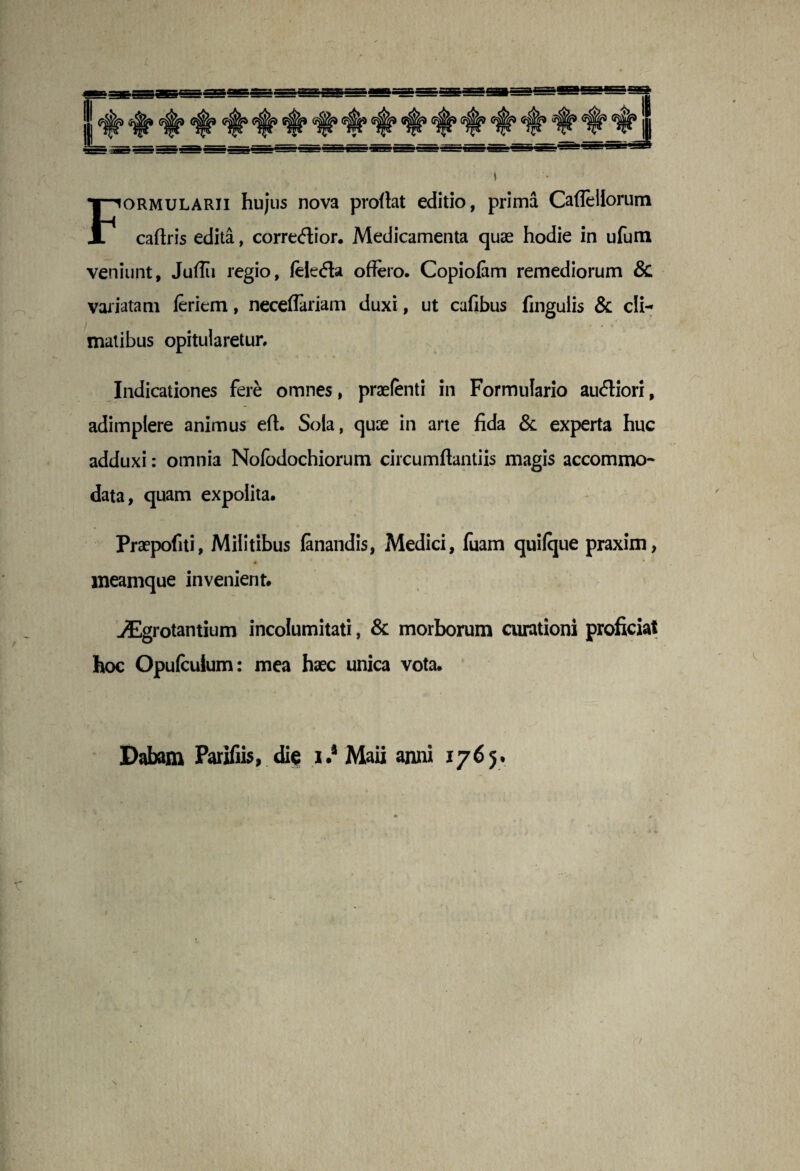 Formularii hujus nova proflat editio, prima Caflellorum caflris edita, correcffior. Medicamenta quae hodie in ufum veniunt, Juflii regio, (eie<Aa offero. Copiofam remediorum & variatam feriem, neceflariam duxi, ut cafibus fingulis & cli¬ matibus opitularetur. Indicationes fere omnes, praefenti in Formulario au<fliori, adimplere animus eft. Sola, quae in arte fida & experta huc adduxi: omnia Nofodochiorum circumflandis magis accommo¬ data, quam expolita. Praepofiti, Militibus fanandis, Medici, fuam quifque praxim, meamque invenient. jEgrotantium incolumitati, & morborum curationi proficiat hoc Opufcuium: mea haec unica vota. Dabam Parifiis, dict i.* Maii anni 1765*