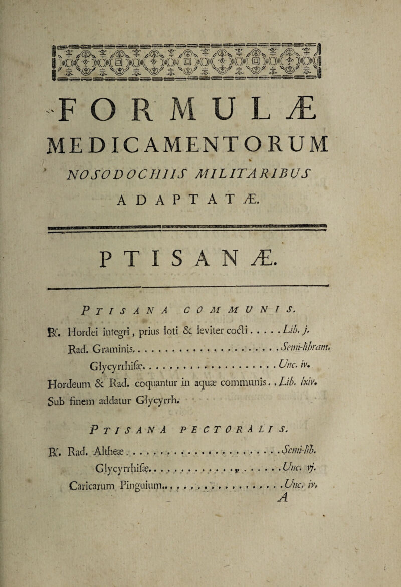 MEDICAMENTORUM . i -v *• * * NOSODOCHI1S MILITARIBUS ADAPTATA. PTISANA Ptisana communis. Br. Hordei integri, prius loti & leviter codti.Lil>. j. Rad. Graminis.. • ■.Semi-lilram. Glycyrrhifc.*.Une. iv. Hordeum & Rad. coquantur in aquae communis.. Lib. Ixiv. Sub finem addatur Glycyrrh. V ■ tt-  Ptisana pectoralis. Bi. Rad. Altheae....Scmi-lil. Glycyrrhifc.. . ....Une. vj. Caricarum Pinguium... .... ,7.Une, iv, . A