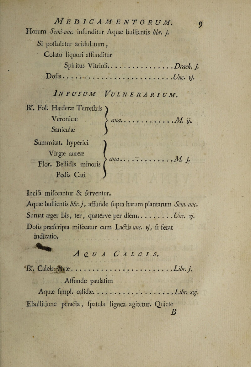 M E D ICAM-ENTORUM. Horum Semi-utic. infunditur Aquas builientis hbr. i. Si poftuletur acidulatum, Colato liquori affunditur Spiritus Vitrioli..Draclu j. \ .,.Une* vj. In f usum Vulnerarium. Rf. Fol. Haederae Terreftris Veronicae Saniculae Summitat. hyperici Virgae aureae Flor. Bellidis minoris Pedis Cati Incila mifceantur & ferventur. V#. 4’ Aquae bullientis libr.j, affunde fupra harum plantarum Sem.-wic. Sumat aeger bis, ter, quaterve per diem.U/ic, vj. Dofis prasfcripta mifceatur cum Lacftis unc. vj, fi ferat indicatio. A <z u A Calcis, Rf. Calcfejfiyae..Libr.jf Affunde paulatim Aquae fimpl. calidae. . . ..Libr. xyj, Ebullitione perada, fpatula lignea agitetur. Quiete B