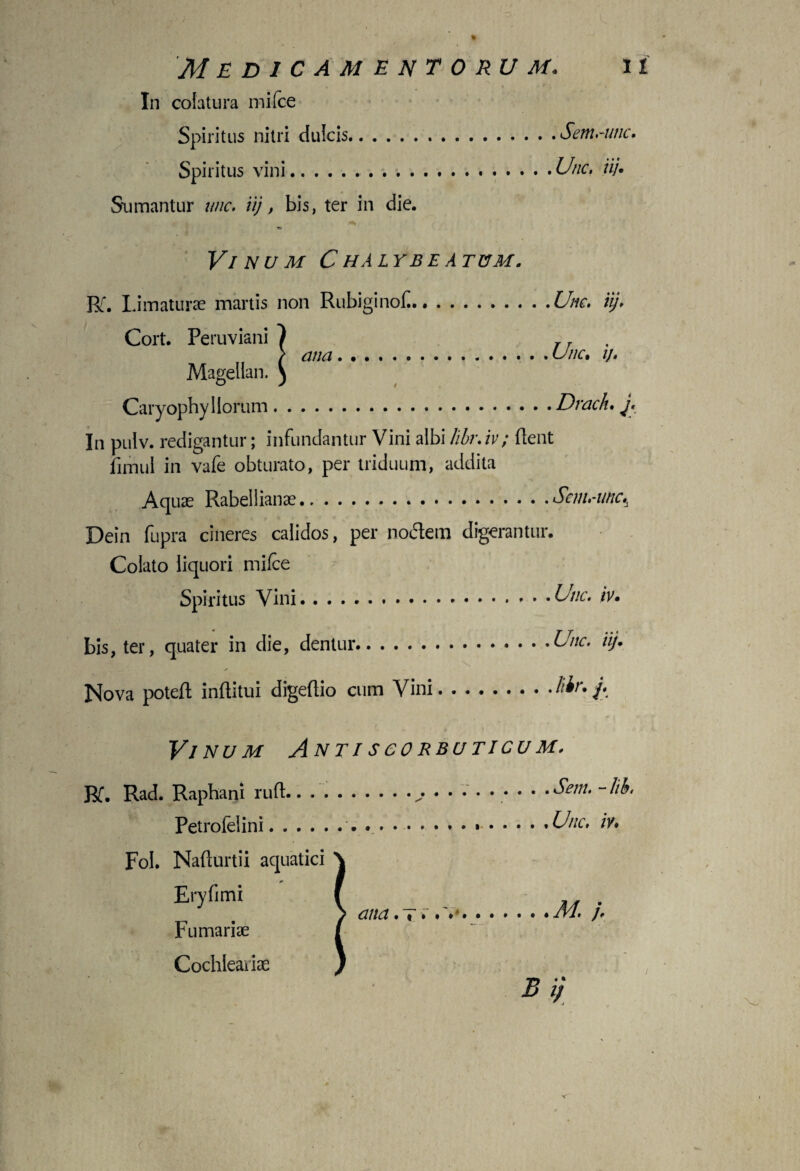 % Medicamentorum. n In colatura mifce Spiritus nitri dulcis.Sem huic. Spiritus vini..Unc. iij• Sumantur unc. iij, bis, ter in die. Vinum C halybe a tum. Rf. Limaturae martis non RubiginoC.Unc. iij. Cort. Peruviani 1 T T / ana.Unc. ij. Magellan. ) Caryophy Horum.Drach. j. In pulv. redigantur; infundantur Vini albi libr.iv; flent fimul in vafe obturato, per triduum, addita Aquae Rabeilianae...Sem.-unc., Dein fupra cineres calidos, per nodem digerantur. Colato liquori mifce Spiritus Vini.huc. iv. bis, ter, quater in die, dentur.-Unc. iij. Nova poteft inftitui digeftio cum Vini.liir. j. Vinum Antiscorbuticum. Bf. Rad. Raphani rufi.. ... ....... . .Sem. -lik Petrofelini.. ... .Unc. iv. Fol. Nafturtii aquatici Eryfimi / ana •%...* ..•»••• /VI. j. Furnariae Cochleariae B ij c