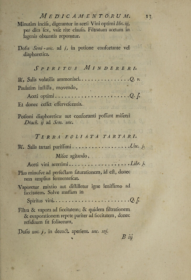 Minutim incila, digerantur in aceti Vini optimi Iibr. iij, per dies fex, vafe rite ciaulb. Filtratum acetum in iagenis obturatis reponatur. «r » Dofis Semi-inic, ad j, in potione confortante vel diaphoretica. Spiritus M i n d e r e r r. Bf, Salis volatilis ammoniaci.. ... . .Q. v. Paulatim indiila, movendo, % Aceti optimi. . . ..* .... .Q. jC. Et donec cedet effervefcentia.. / Potioni diaphoreticas aut confortanti poffunt mifceri Drach, ij ad Seni, une. Terra foliata tartari. Bf. Salis tartari puridimi.. . Unc. j. Mifce agitando, Aceti vini acerrimi... .Lilr.j, Plus minufve ad perfedam faturationem, id eft, donec non amplius fermentefeat. Vaporetur mixtio aut didilietur igne leniffimo ad ficcitatem. Solve madarn in Spiritus vini.. ... • . . . . •Qf* Filtra & vapora ad ficcitatem; & quidem filtrationem & evaporationem repete pariter ad ficcitatem, donec refiduum fit foliaceum, Dofis unc, j, in de coci', aperient, unc. xvj, B R)