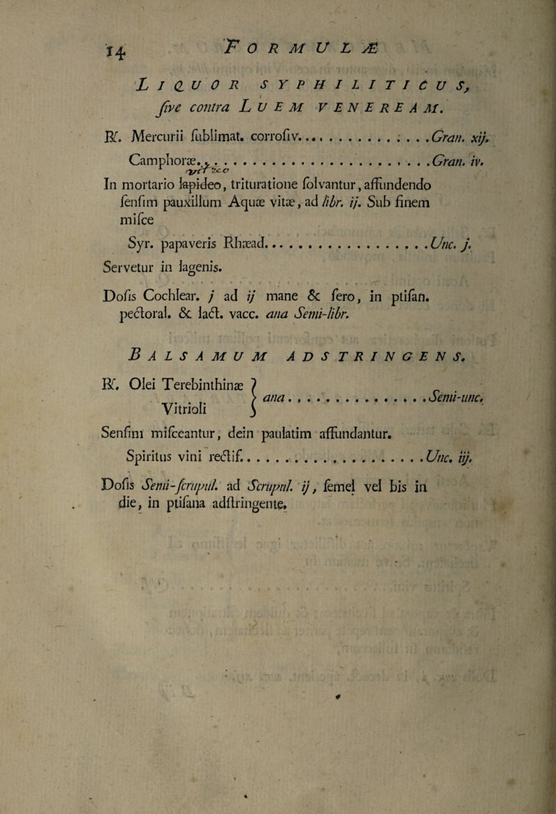 I* L I d u 0 R SYPHILITICUS, i five contra L U E M VENEREAM. Rfi Mercurii fublimat. corrofiv...... .Gran. xij, Caiiiphorae..*.Grati. iv. In mortario lapideo, trituratione folvantur, affundendo fenfim pauxillum Aquae vitae, ad libr. ij. Sub finem mifce Syr. papaveris Rhaead.Utic. j. Servetur in lagenis. ‘ 4 . * * * ' - * *  * J f 'f? . Dofis Cochlear, j ad ij mane & fero, in ptifan, pectoral. & laft. vacc. ana Semi-libr. Balsamum adstringens. Rf, Olei Terebinthinae 1 > ana.Semi-unc, Yitrioli y Senfmi mifceantur, dein paulatim affundantur. Spiritus vini recfiif..Utic. ii/. Dofis Senii-[crupuL ad Scrupnl. ij, femel vel bis ili die, in ptifana adftringente. %