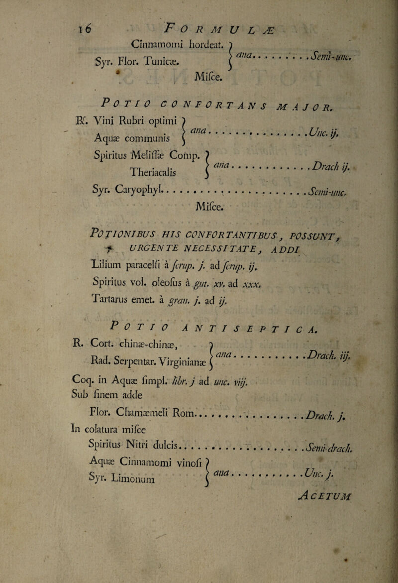 Cinnamomi hordeat. f Syr. Flor. Tunicae. \a>,a.'*Sml,m' J Mi (ce. i L j JL' Potio confortans major. Bf. Vini Rubri optimi ) a • / ana..Une. iL Aquas communis \ J ^ -f Spiritus Meliffe Comp. ) TI t. / ana. . Drach ii. J. heriacalis j Syr. Caryophyl...,---Sem-iw, Mifce. Potionibus his confortantibus , possunt, f URGENTE NECESSITATE, ADDI Lilium paracelfi a ferup. j. ad ferup. i). Spiritus voi. oleofus a gtit. xv. ad xxx, Tartarus emet, a gran. j. ad i), Potio Anti septi Cort. chinae-chinas, Rad. Serpentar. Virginianae j ana C A. . .Drach. iij, Coq. in Aquas fimpi. Tihr.) ad une. viij. Sub finem adde Flor. Chamaemeli Rom... . . # . . ..Drach. j. In colatura mifce Spuitus Niti i dulcis... .Senii-drach. Aquas Cinnamomi vinofi Syr. Limonum *• • . \ Acetum