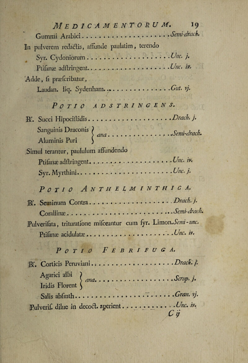 Gumini Arabici . ....*••••••••••• * • • •Semi-dnuh• In pulverem redaftis, affunde pauiatim, terendo Syr. Cydoniorum..Une. j, Ptifanse adflringent.,... Unc. iv. Adde, fi praeferibatur, Laudan. liq. Sydenham. ..- • • •Gut. v). Potio adstringens. Rf. Succi Hipociflidis..Dracb. j. Sanguinis Draconis 1 r • / / ® s ^7//^.oenn-drach. Aluminis Puri ) Simul terantur, paululum affundendo Ptifanas adflringent.... Unc. iv* Syr. Myrthini....Unc. j. Potio Anthelminthic a. Rf. Seminum Contra........ Corallinse. .. Pulverifata, trituratione mifceantur Ptifanae acidulatse.......... .Drach. j. .Semi-drach. cum fyr. Limon.Senii-unc, . Unc. /V. Potio Febritug a. BT. Corticis Peruviani.^ • .Drach. ‘f Agarici albi ) r v ana.. Scrup. /. Iridis Florent ^ Salis abfinth.. Gran. v). Pulverif. dilue in decodt. aperient. . .... . . . . • -Unc. m C i;