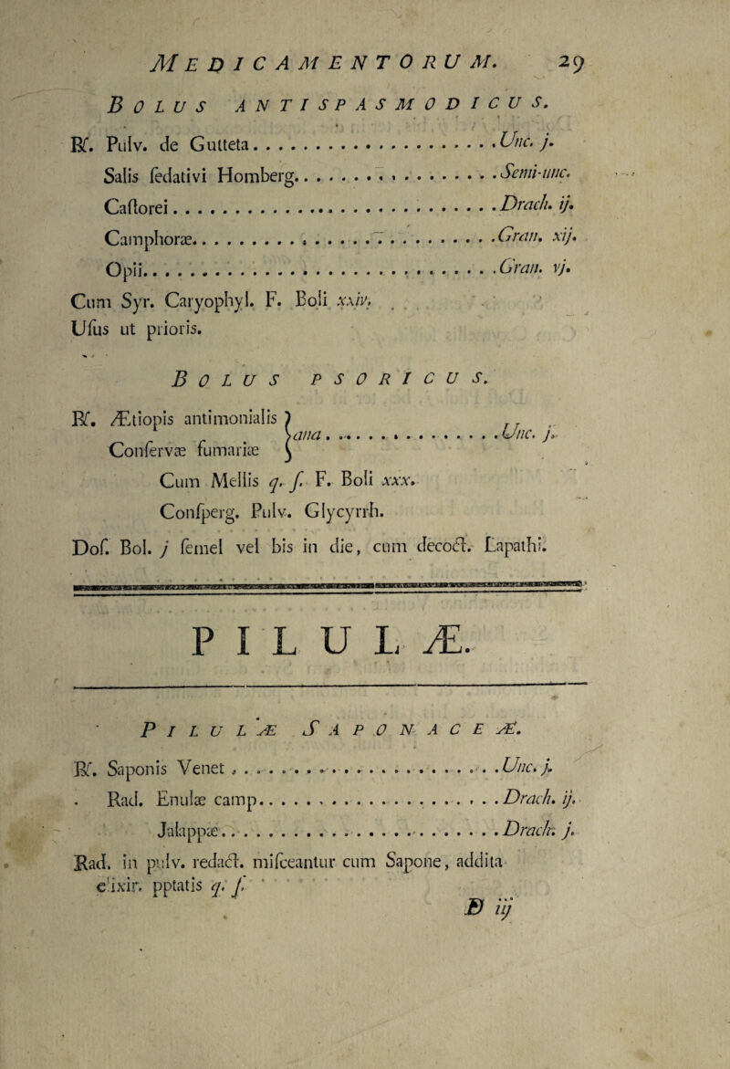 1 i' 1 ' . ' :-• ' \ V. Medicamentorum. 29 : . *iJ V • , • :v' P . N ->v-> Bolus antisp a smodicus. , f , t ) • f - ■ 4 / Rf. Pulv. de Gutteta.Unc, j. Salis fedativi Homberg.».Semi-unc. Caflorei.*...Draclu ij. Camphorae.*.. ..Gvan. xij. Opii.Gratu vj. Cum Syr. Caryophyl. F. Boii xxiv, # Ufus ut prioris. t • - ■% ^ *■ / - * > * • . * ■ , Bolus psoricus. Bf. /Etiopis antimonialis ) \ana.. ,Unc. j> Confervae furnariae \ i Cum Mellis q. f. F. Boli xxx. Confperg. Pulv. Giycyrrh. Dof. Bol. j femel vel bis in die, cum decoft. Lapathi. ... • • * • • P I L U L JE. Pilula S a p o n a c e K. Saponis Venet ....... . ... . . . .Une.> Rad. Enulae camp.. . Draclu ij, Ja lappae...>. ..Draclr. j, S Rad. in pulv. redadl. mifeeantur cum Sapone, addita e ixir. pptatis q, J, B ii; 1