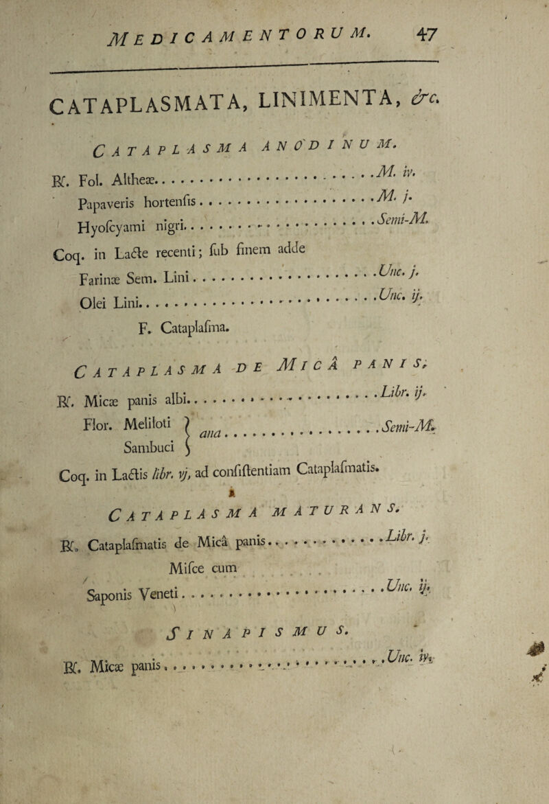 CATAPLASMATA, LINIMENTA, &c* Cataplasma anod/au m. BT. Fol. Alte.......M.iv. Papaveris hortenfis.)• Hyoicyami nigri. Suui-M, Coq. in Lacie recenti; lub finem adde Farinae Sem. Lini.^yUC’ i' Olei Lini..Unu u’ F. Catapiafma. Cataplasma -de Mica panis, Bf. Micae panis albi...Aii/, ij. Flor. Meliloti ) . Semi-M. Sambuci \ ^ > Coq. in Ladis libr. vj, ad confidentiam Cataplafmatis. Cataplasma maturans. Bi. Cataplafmatis de Mica panis..Libr. j., Mifce cum . . Saponis Veneti ..J ’ • Unc, ij* ■ . ) Sinapismus. . • ....... r .Une* i’h Bf. M*cse panis, •.- -- •X? )