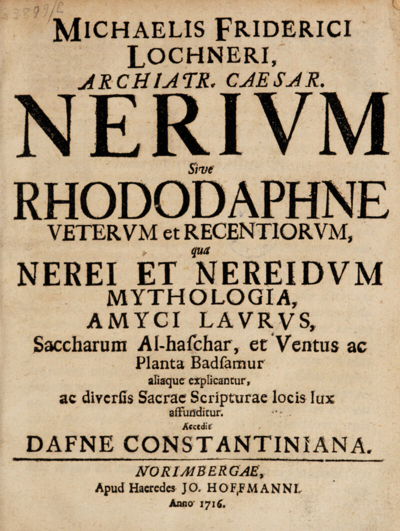 / MlCHAELIS FRIDERICI LOCHNERI, ARCHIATR. CAESAR. Sive VETER VM et RECENTIORVM, > qua NEREI ET NEREIDVM MYTHO LOGI A, AMYCI LAVR.VS, Saccharum Al-hafchar, et Ventus ac Planta Badlamur aliaque explicantur» ac diycrfis Sacrae Scripturae locis lux affunditur. -r... Accedit . DAFNE CONSTANTINI AN A. NOKIMBERGAE, Apud Haeredes JO. HOF(FM ANNI, Anno 1716.