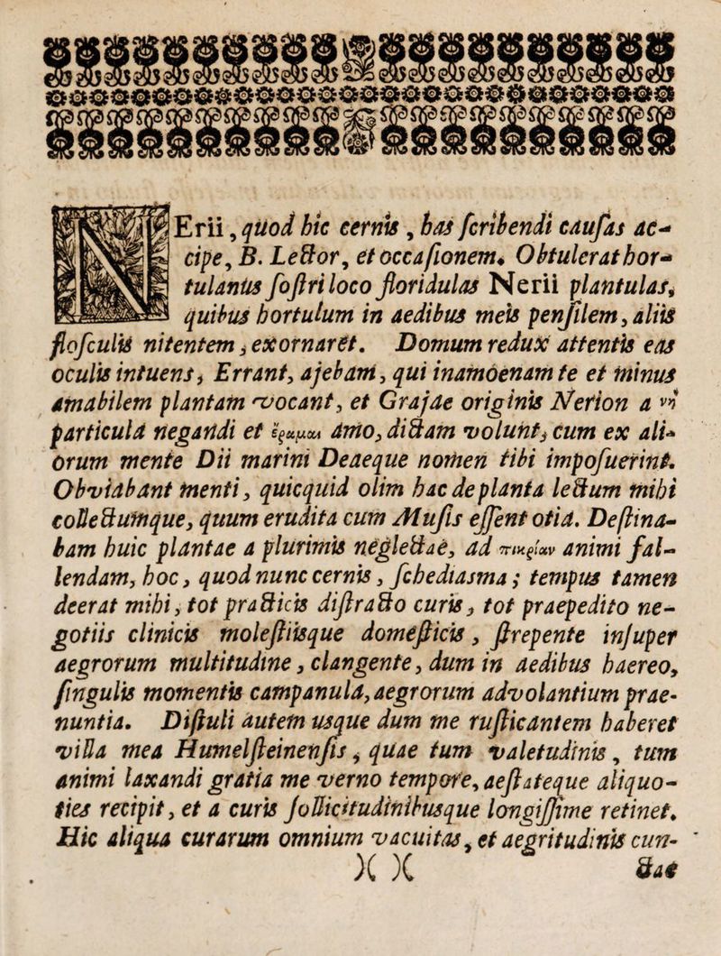 cipe, B. Leftor, etoccafionem« Obtulerat hor¬ tulanus foflriloco floridulas Nerii plantulas, quibus hortulum in aedibus meis penjilem, aliis fiofculiS nitentem, exornaret. Domum redux attentis eas oculis intuens, Errant, ajebam, qui inamoenam te et minus amabilem plantam •vocant, et Grajae originis Nerion a particula negandi et 4mo,diSam •volunts cum ex ali- orum mente Dii marini Deaeque nomen tibi impofluerint. Obviabant menti, quicquid olim hac deplanta leSum mihi coUeSumque, quum erudita cum Atufis eflent otia. Deftina- bam huic plantae a plurimis negleSae, ad mugi™ animi fal- lendam, hoc, quod nunc cernis, fchedtasma; tempus tamen deerat mihi, tot praSicis diflraSo curis, tot praepedito ne¬ gotiis clinicis molefliisque domefticis, firepente injuper aegrorum multitudine, clangente, dum in aedibus haereo, fingulis momentis campanula, aegrorum advolantium prae¬ nuntia. Dtftuli autem usque dum me rufiicantem haberet villa mea Humelfieinenfis, quae tum valetudinis, tum animi laxandi gratia me verno tempore, aeflateque aliquo¬ ties recipit, et a curis JoHicitudinibusque longiflime retinet. Hic aliqua curarum omnium vacuitas, et aegritudinis cun- X X Sai