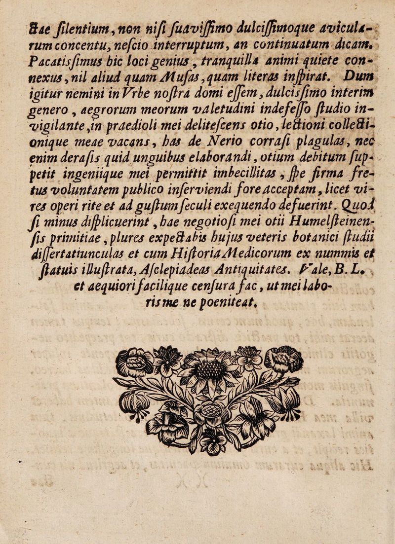 rum concentu, neficio interruptum, an continuatum dicant, Pacatisfimus hic loci genius, tranquilla animi quiete con¬ nexus , nil aliud quam Mufas, quam litem injpirat. Dum igitur nemini in Vrbe nojlra domi ejjem, dulcisjinio interim genero, aegrorum meorum valetudini indefeffo ftudio in¬ vigilante ,in praedioli mei delitefcens otio, leSioni colle3i- onique meae vacans, bas de Nerio corrafi plagulas, nec enim derafis quid unguibus elaborandi, otium debitum fup* petit ingeniique mei permittit imbecillitas, Jpe firma fre¬ tus voluntatem publico inferviendi fore acceptam, licet vi¬ res operi rite et ad gufiumfeculi exequendo defuerint. Quod fi minus difplicuerint, bae negotio fi mei otii Humelfteinen- fis primitiae, plures expeftabis hujus veteris botanici (ludii differtatiunculas et cum HifioriaMedicorum ex nummis et jlatuis iUuftrata,Afclepiadeas Antiquitates. p’ale, B. L, et aequiorifacilique cenjurafac, ut mei labo- risme ne poeniteat,