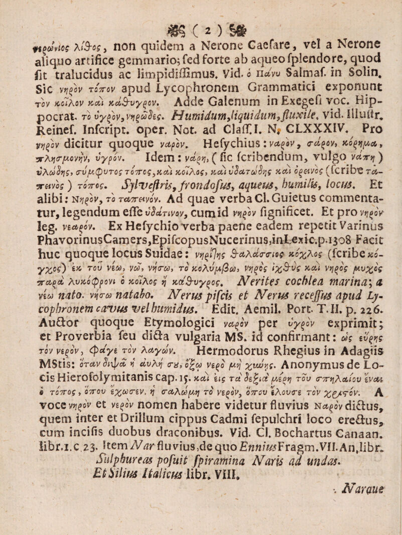 novies \19-og, non quidem a Nerone Caefare, vel a Nerone aliquo artifice gemmario; fed forte ab aqueo fplendore, quod fit tralucidus ac iimpidi/fimus, Vid. i ndw Saimaf. in Solin, Sic vvfiv tottov apud Lycophronem Grammatici exponunt rov jcciAov kcu xdS-vypcv. Adde Galenum in Ex ege 0 voc. Hip- pocrat. to vys'ov,v>igt2$ts. fdutnidutnjtquidum,fluxile. vid. Iduifr, Reinef. Infcript. oper. Not. ad ClaflT.I. N# CLXXXIV. Pro vtifiv dicitur quoque vafiv. Hefychius: va,fsv, s-d^ov, , arAifir/wyijV, vyptv. Idem: vdpti, ( fic fcribendum, vulgo y«V>j ) vAdSqs, !tv/i'.&vto; rOTtCiyKcu KolAefj x.cu vS^TcJot;; kctt c^etvos (fcnbe ta- 5r«voj ) ToVej. SylT’eflmt frondofus, aqueus, humilis, locus. Et alibi; N^oi', raree.5rMvoy. Ad quae verbaCl.Guietus commenta¬ tur, legendum eflfe vSdrtvw, cum id vnfov fignificet. Et pro v^eV leg. ve*?e'y. Ex Hefychio verba paene eadem repetit Varinus PhavorinusCamersjEpifcopusNucerinusdnLexic.p.ijoS Facit huc quoque locus Suidae: vyfflns Eax«Wte? *cxAe? (fcribexs- yxbi) tou vea, y», vs/Vw, re KeAvpfSah V*i(>ee xdi ytj^os /uv%eg 7rcipd AvKotppovi o xoiAos jj xd&vypos, Merites cochlea marina; a viu nato, vsj <r« natabo. N erus pifcis et Merus recejfus apud Ly¬ cophronem camus velhumidus. Edit. Aemil. Port. T.II. p. 226. Auftor quoque Etymologici mpc\ per Cy^ov exprimit 3 et Proverbia feu difta vulgaria MS. id confirmant: «V tv^s Tovvt^ov, (pdyt rov aAydv. Hermodorus Rhegius in Adagiis MStis: oTAvdnpd dvArj e-a, o|&> vitf /*rj %vMy(. Anonymusde Lo¬ cis Hierofolymitaniscap.iy.Keel eis rd ydp»i rov <r7rt\Aa,lov ivAi § TOTTOg i Q7T0V i%C*)<T£V, fj CCthciu^ TO V£OOV, 07T0V iXoVGTg TOV %£/<?0\>. A voce vnelv et veeoV nomen habere videtur fluvius n<*§oV diflus, quem inter et Drillum cippus Cadmi fepulchrt loco ereftus, cum incifis duobus draconibus. Vid. Cl. Bochartus Canaan. libr.i.c 23. ?tem2Wfluvius,dequoEnn/^Fragm.Vfl.An.libr» Sulphureas pofuii fpiramina Maris ad undas. Et Silius Italicus libr. VIII» •. Naram