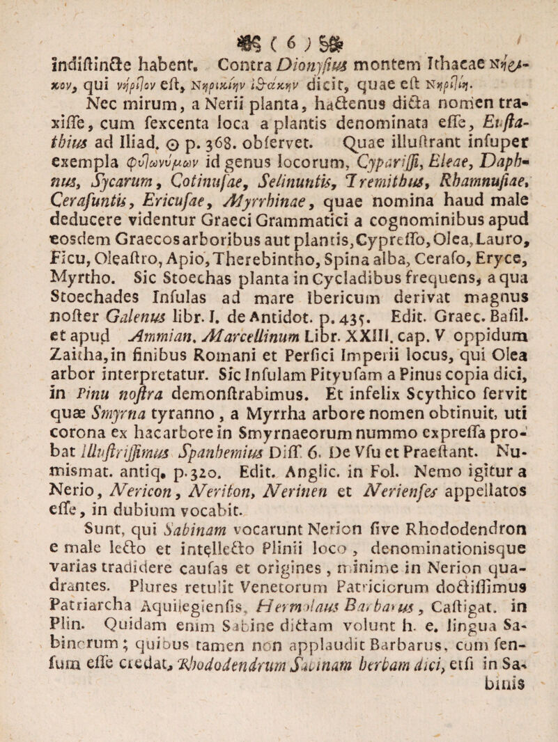 indiftinQe habent. Contra Dionyfius montem Ithaeae n^- xov, qui vqpflw eft, Nypuiiqv iSrdxv,v dicit, quae eft Nec mirum, a Nerii planta, ha&enus dida norrien tra- xifle, cum fexcenta loca a plantis denominata e fle, Et.fta- thius ad Iliad. o p. 368. oblervet. Quae illufirant infupet exempla (pvjuvvjuuv id genus locorum, Cyparifii, Eleae, JJapb- nus, Sycarum, Cotinufae, Selinuntis, 7 remitbus, Rbatnnufiae, Cerafuntis, Ericufae, Afyrrhinae, quae nomina haud male deducere videntur Graeci Grammatici a cognominibus apud eosdem Graecosarboribus aut plantis,Cyprcflb,Olea,Lauro, Ficu, Oieaflro, Apio,Therebintho, Spina alba, Cerafo, Eryce, Myrtho. Sic Stoechas planta in Cycladibus frequens, a qua Stoechades Infulas ad mare Ibericum derivat magnus nofter Galenus libr. I. de Antidot. p. 43$. Edit. Graec. Bafil. et apud Arnmian. Afarceliinum Lior. XXill. cap. V oppidum Zaifha,in finibus Romani et Perfici Imperii locus, qui Olea arbor interpretatur. Sic Infulam Pityufam a Pinus copia dici, in jPinu nofira demonftrabimus. Et infelix Scythico fervit quae Smyrna tyranno, a Myrrha arbore nomen obtinuit, uti corona ex hacarbore in Smyrnaeorum nummo exprefla pro¬ bat lliufirijfimus Spanbemim Diff 6. De Vfu et Praeibant. Nu- mismat. antiq, p.3Zo. Edit. Anglic. in Fol. Nemo igitur a Nerio, Nericon, Neriton, Nerinen et Nerienfes appellatos e fle, in dubium vocabit. Sunt, qui Sabinam vocarunt Nerion fi ve Rhododendron e male ledo et intelledo Plinii loco , denominationisque varias tradidere caufas et origines , minime in Nerion qua¬ drantes. Plures retulit Venetorum Patriciorum dodiflimus Patriarcha Aquiiegienfis, Hermolaus Barbarus, Caftigat. in Plm. Quidam enim Sabine didam volunt h. e. lingua Sa¬ binorum ; quibus tamen non applaudit Barbarus, cum fen- fum efle ctedat,Rhododendrum Sannam herbam dici, etfi in Sa¬ binis