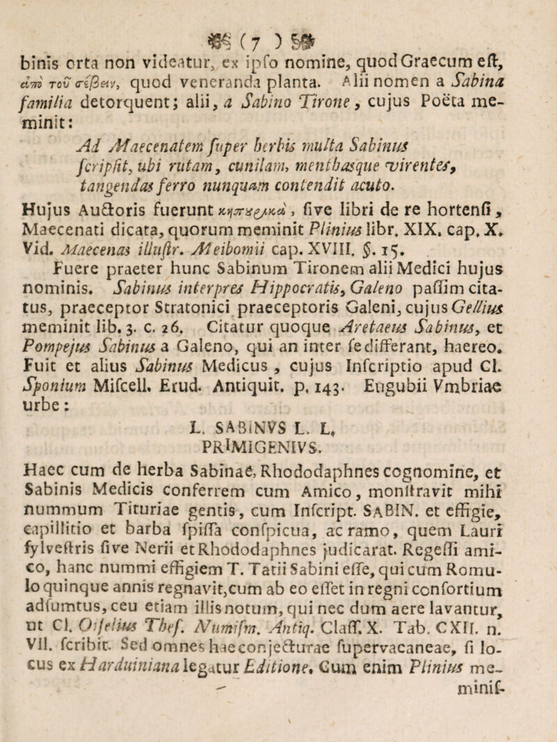 .«§(7)5*. binis orta non videatur, ex ipfo nomine, quod Graecum eft, d-m rov o-i&etv, quod veneranda planta. Alii nomen a Sabina familia detorquent; alii, a Sabino Tirone, cujus Poeta me¬ minit: N Ad Maecenatem fuper herbis multa Sabinus fcriplit, ubi rutam, cunilam, menthasque virentes, tangendas ferro nunquam contendit acuto. Hujus Aufloris fuerunt K^a^Kd, five libri de re hortenfi , Maecenati dicata, quorurn meminit Plinius libr. XIX. cap. X. Vid. Maecenas iliuftr. Afeibomii cap. XVIII. §. 15. Fuere praeter hunc Sabinum Tironem alii Medici hujus nominis. Sabinus interpres Hippocratis, Galeno paffim cita¬ tus, praeceptor Stratonici praeceptoris Galeni, cujus Gellius meminit lib.3. c. 26. Citatur quoque Aretaeus Sabinus, et Pompejits Sabinus a Galeno, qui an inter fe differant, haereo. Fuit et alius Sabinus Medicus , cujus Infcriptio apud Cl. Sponium Mifcell. Erud. Antiquit. p, 143. Eugubii Vmbriae urbe: - L. SABiNVS L. L. PRlMiGENIVS. Haec cum de herba Sabinae, Rhododaphnes cognomine, et Sabinis Medicis conferrem cum Amico, monltravit mihi nummum Tituriae gentis, cum Infcript. SaBIN. et effigie, capillitio et barba fpiffa confpicua, ac ramo, quem Lauri fylveftris five Nerii et Rhododaphnes judicarat. Regeffi ami¬ co, hanc nummi effigiem T. Tatii Sabini effe, qui cum Romu¬ lo quinque annis regnavit,cum ab eo elfet in regni confortium adiumtus,ceu etiam illisnotmn,qui nec dum aere lavantur, ut Cl. Ofellus Thef. A/umifm. Antiq. Cladi X. Tab. CXfr. n. vil. fcribir. Sed omnes haecor.je&urae fupervacaneae, fi lo¬ cus ex HarduinianaIcatur tditione. Cum enim Plinius me_  rninif-