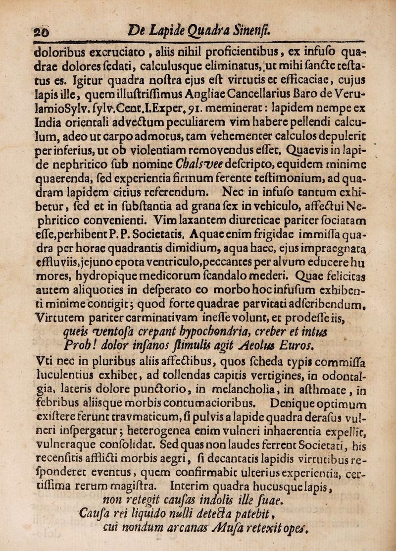 doloribus excruciato , aliis uihil prolicientibus, ex infufo qua¬ drae dolores fedad, calculusque eliminacus.ut mihi fande certa¬ tus es. Igitur quadra noftraejus eft virtutis et efficaciae, cujus lapis ille, quem illuftriffimus Angliae Cancellarius Baro de Veru- lamioSylv. fylv.Cent.I.Exper, 91. meminerat: lapidem nempe ex India orientali advcftum peculiarem vim habere pellendi calcu¬ lum, adeo ut carpo admotus, tam vehementer calculos depulerit per inferius, ut ob violentiam removendus eflet. Quaevis in lapi¬ de nephritico fub nomine Cbalsueedefcripco, equidem minime quaerenda, fed experienda firmum ferente teftirnonium, ad qua¬ dram lapidem eidus referendum. Nec in infufo tantum exhi¬ betur, fed et in fubftanda ad grana fex in vehiculo, affeftui Ne¬ phritico convenienti. Vim laxantem diureticae pariter fociatam efle.perhibentP.P.Societaris. Aquae enim frigidae immifia qua¬ dra per horae quadrantis dimidium, aqua haec, ejus impraegnata effluviis, jejuno epota ventriculo,peccantes per alvum educere hu mores, hydropique medicorum fcandalo mederi. Qpae felicitas autem aliquoties in defperato eo morbo hoc infufum exhiben¬ ti minime contigit; quod forte quadrae parvitati adferibendum, Virtutem pariter carminativam inefle volunt, et prodeffeiis, queis 'ventofa crepant hypochondria, creber et intus Proh! dolor infanos ftimulis agit Aeolus Euros, Vd nec in pluribus aliis affeflibus, quos fcheda typis commifla luculentius exhibet, ad tollendas capitis vertigines, in odoutal- gia, lateris dolore pun&amp;orio, in melancholia, in afthmate, in febribus aliisque morbis contumacioribus. Denique optimum exiftere ferunt travmadcum, fi pulvis a lapide quadra derafus vul¬ neri infpergatur; heterogenea enim vulneri inhaerenda expellit, vulneraque coniolidat. Sed quas non laudes ferrent Societati, his recenficis affiitti morbis aegri, fi decantatis lapidis virtutibus re- fponderet eventus, quem confirmabit ulterius experientia, cer- tiflima rerum magiftra. Interim quadra hucusquelapis, non retegit caufas indolis ille fuae. Caufa rei liquido nulli detefta patebit, cui nondum arcanas Atufa retexit opes.