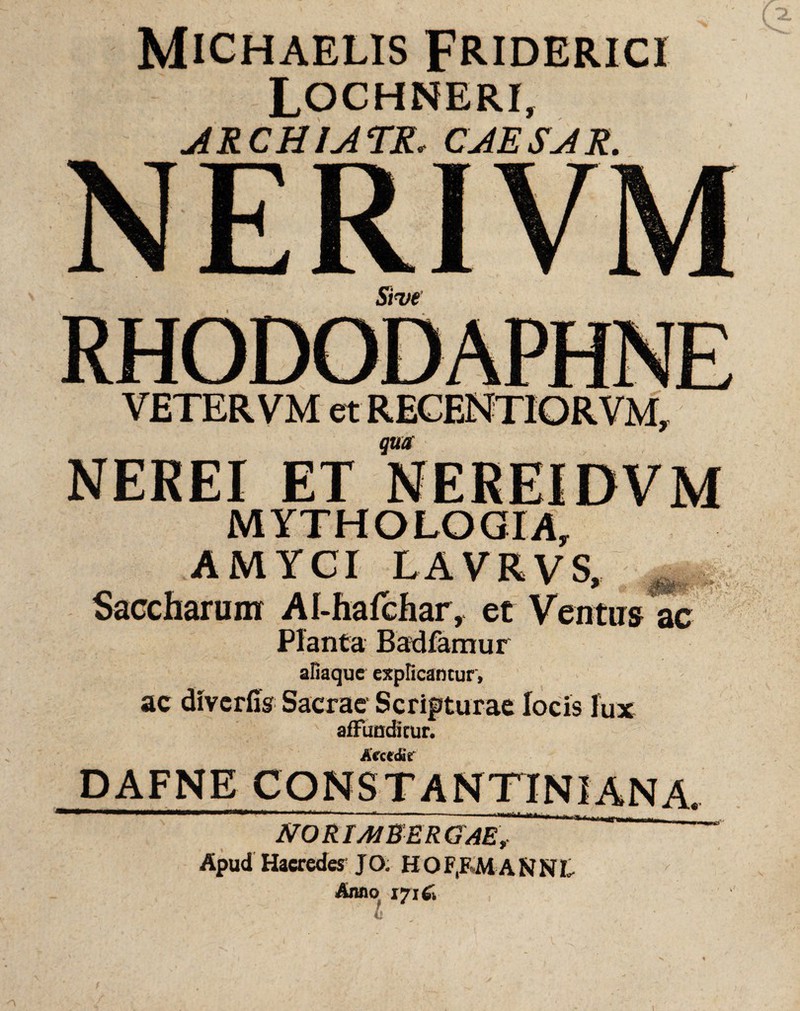 MlCHAELIS FRIDERICI Lochneri, ARCHIATR. CAESAR. NERIV Sive VETER VM et RECENTIORVM, qua NEREI ET NEREIDVM MYTHOLOGIA, AMYCI LAVRVS, _ Saccharunr Al-hafchar, et Ventus ac Planta Badfamur afiaque explicantur, ac diverfis Sacrae Scripturae locis lux affunditur. Accedit DAFNE CONSTANTINIANA. nili*». JVO RI AI E ER GAE, Apud Haeredes JO. H O F,F M A N N L Anno vjifii