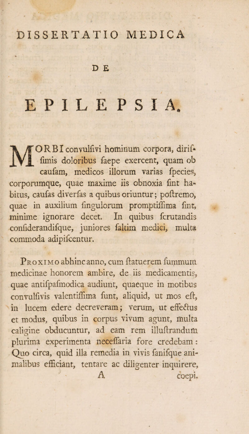 D E E P I L E PSIA, MORBI convuifm hominum corpora, dirif* fimis doloribus faepe exercent, quam ob caufam, medicos illorum varias fpecies, corporumque, quae maxime iis obnoxia fmt ha¬ bitus, caufas diverfas a quibus oriuntur; poflremo, quae in auxilium fingulorum promptiffima fint, minime ignorare decet. In quibus fcrutandis confiderandifque, juniores faltira medici, multa commoda adipifcentur. Proximo abhinc anno, cum ftatuerem fummum medicinae honorem ambire, de iis medicamentis, quae antifpafmodica audiunt, quaeque in motibus convulfivis valentiffima funt, aliquid, ut mos eft, in lucem edere decreveram; verum, ut effe&us et modus, quibus in corpus vivum agunt, multa caligine obducuntur, ad eam rem illuftrandum plurima experimenta neceffaria fore credebam: Quo circa, quid illa remedia in vivis fanifque ani¬ malibus efficiant, tentare ac diligenter inquirere, A coepi.