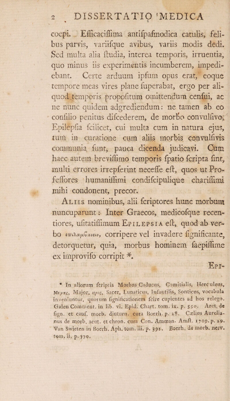 * fi coepi, Efficaciffima antifpafmodica catulis, feli» bus parvis, variifque avibus, variis modis dedi. Sed multa alia ftudia, interea temporis, irruentia, quo minus iis experimentis incumberem, impedi¬ ebant. Certe arduum ipfum opus erat, eoque tempore meas vires plane fuperabat, ergo per ali¬ quod temporis propofitum omittendum cenfui, ac ne nunc quidem adgrediendum: ne tamen ab eo confilio penitus difcederem, de morbo convulfivo; Epilepfia fcilicet, cui multa cum in natura ejus, tutu in curatione cum aliis morbis convulfivis coiiimunia funt, pauca dicenda judicavi. Cum haec autem breviffimo temporis fpatio fcripta fint, multi errores irrepferint neceffe eft, quos ut Pro- felfores humaniffimi condifcipulique chariflinu mihi condonent, precor» Aliis nominibus, alii fcriptores hunc morbum nuncuparunt: Inter Graecos, medieofque recen- tiores, ufitatiffimum Epilepsia eft, quod ab ver¬ bo corripere vel invadere fignificante, detorquetur, quia, morbus hominem faepiffime ex improvifo corripit Epr- * In aliorum fcriptis Morbus Caducus, Comitialis, Herculeus, Mf/ac, Major, npo;t Sacer, Lunaticus, Infantilis, Sonticus, vocabula inveniuntur, quotum fignificationem fcire cupientes ad bos relego. Galen Commeat, in lib, vi. Epid. Chart. tom. ix. p. 550. Aret, de fign. et cauf. morb. diuturn, cura Boerh.p, 2,8. Caslius Aurelia¬ nus de morb, acut. etchron. cura Con. Amman. Amft. i7op.p. 19. Van Swietcn in Boerh. Apb. tom. iii. p. 391. Eoerh. ds morb, nerv*