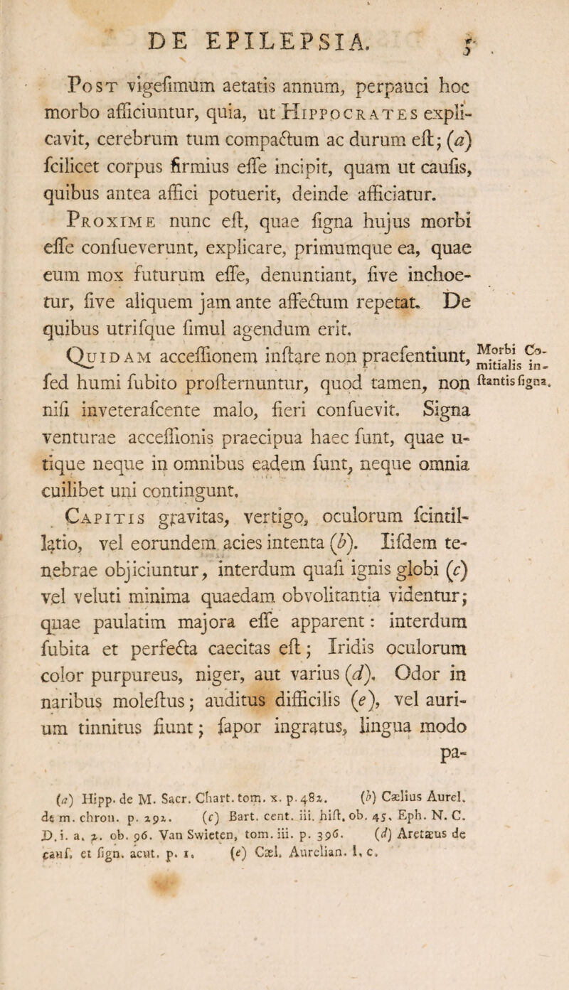 Post vigefimum aetatis annum, perpauci hoc morbo afficiuntur, quia, ut Hippocrates expli¬ cavit, cerebrum tum compa&um ac durum eff; (a) fcilicet corpus firmius effe incipit, quam ut caulis, quibus antea affici potuerit, deinde afficiatur. Proxime nunc eft, quae figna hujus morbi effe confueverunt, explicare, primumque ea, quae eum mox futurum effe, denuntiant, five inchoe¬ tur, five aliquem jam ante affectum repetat. De quibus utrifque fimul agendum erit, QtUD am acceffionem inflare non praefentiunt, fed humi fubito proffernuntur, quod tamen, non nili inveterafcente malo, fieri confuevit. Signa venturae acceffionis praecipua haec funt, quae u- tique neque in omnibus eadem funt, neque omnia cuilibet uni contingunt. Capitis gpa vitas, vertigo, oculorum fcintil» latio, vel eorundem acies intenta (b). lifdem te¬ nebrae objiciuntur, interdum quafi ignis globi (c) vel veluti minima quaedam obvolitantia videntur; quae paulatim majora effe apparent: interdum fubita et perfe&a caecitas efl; Iridis oculorum color purpureus, niger, aut varius (d)< Odor in naribus molellus; auditus difficilis ('e), vel auri¬ um tinnitus fiunt; fapor ingratus, lingua modo pa- i (a) Hipp. de M. Sacr. Chart. tom. x. p. 481. (b) Cselius Aurei, de m. chron. p. 191. (f) Bart. cent. ili. hili, ob. 45. Eph. N. C. jD.i. a. ob. 96. Van Swieten, tom. iii. p. 396. (d) Aretaeus de cauf, et fign, acnt. p. 1. (e) Cash Anrelian. 1, c. Morbi Co¬ mitialis in¬ itantis figna.