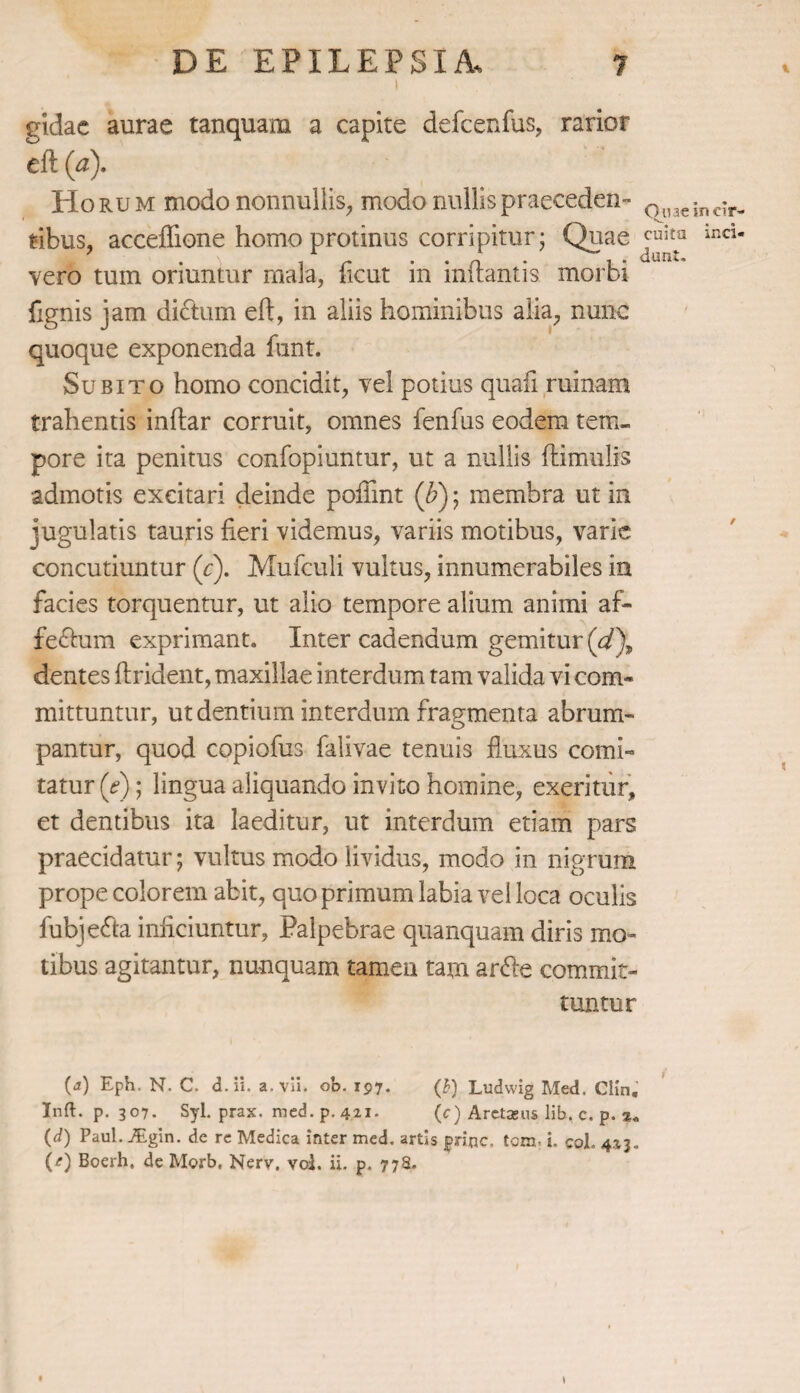 I gidae aurae tanquam a capite defcenfus, rarior eft (a). Horum modo nonnullis, modo rudlispraeceden¬ tibus, acceffione homo protinus corripitur; Quae vero tum oriuntur mala, ficut in inflantis morbi fignis jam dictum eft, in aliis hominibus alia, nunc quoque exponenda funt. Subito homo concidit, vel potius quali ruinam trahentis inftar corruit, omnes fenfus eodem tem¬ pore ita penitus confopiuntur, ut a nullis (limulis admotis excitari deinde poftint (&); membra ut in jugulatis tauris fieri videmus, variis motibus, varie concutiuntur (c). Mufculi vultus, innumerabiles in facies torquentur, ut alio tempore alium animi af- fedlum exprimant. Inter cadendum gemitur (d\ dentes ftrident, maxillae interdum tam valida vi com« mittuntur, ut dentium interdum fragmenta abrum¬ pantur, quod copiofus falivae tenuis fluxus comi¬ tatur (V); lingua aliquando invito homine, exeritur, et dentibus ita laeditur, ut interdum etiam pars praecidatur; vultus modo lividus, modo in nigrum prope colorem abit, quo primum labia vel loca oculis fubjedta inficiuntur, Palpebrae quanquam diris mo¬ tibus agitantur, nunquam tamen tam ardle commit¬ Quae In cir¬ cuitu inci¬ dunt. / tuntur (a) Eph. N. C. d. ii. a. vli. ob. 197. (Q Ludwig Med. CHn. Inft. p. 307. Syl. prax. med. p. 421. (c) Aretams lib. c. p. (d) Paul. Atgin. de re Medica inter med. artis jpne. tom-1 coi. 423. (e) Boerh, de Morb, Nerv. vol. ii. p. 778.