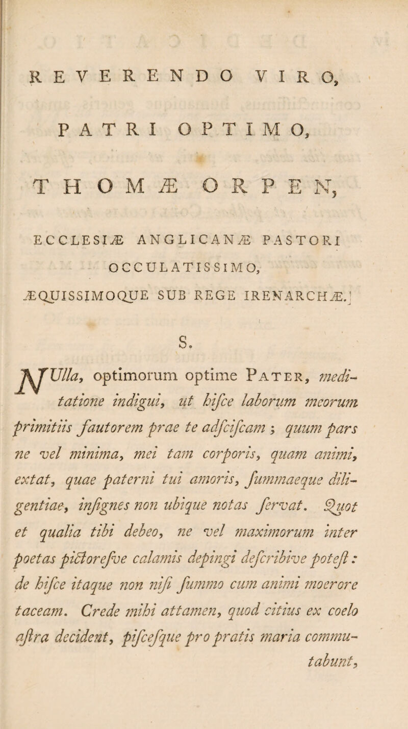 reverendo viro. PATRI PTIMO, T H O M i£ O R P E N ECCLESIAE ANGLICANiS PASTORI OCCULATISSIMO, .EQUISSIMOQUE SUB REGE IRENARCHAE. s. AT Ulla, optimorum optime Pater, medi¬ tatione indigui, ut bifce laborum meorum -primitiis fautorem prae te adfcifcam ; quum pars ne vel minima, mei tam corporis, quam animi, extat, quae paterni tui amoris, fummaeque dili¬ gentiae, infignes non ubique notas fervat. Ifuot et qualia tibi debeo, ne vel maximorum inter poetas piBorefve calamis depingi deferibive potef : de hifce itaque non nif fummo cum animi moerore taceam. Crede mihi attamen, quod citius ex coelo af ra decident, pifcefque pro pratis maria commu¬ tabunt.