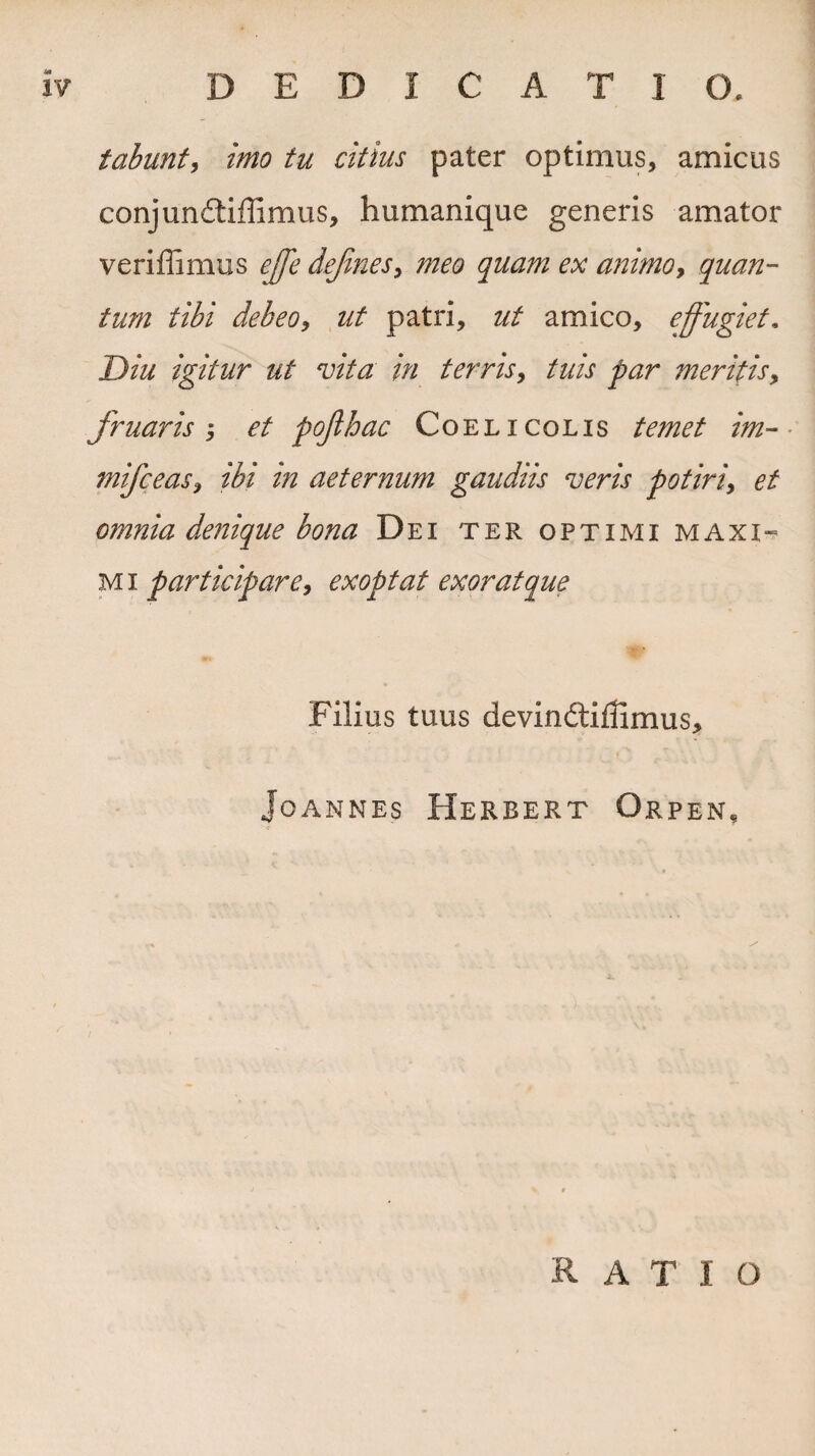 J* tabunt, imo tu citius pater optimus, amicus conjunitiffimus, humanique generis amator veriffimus ejfe dejines, meo quam ex animo, quan¬ tum tibi debeo, zz/ patri, ut amico, effugiet« Diu igitur ut vita in terris, tuis par meritis, fruar is ; et pojlhac Coelicolis /dw/ zVz- mifceas, ibi in aeternum gaudiis veris potiri9 et omnia denique bona Dei ter optimi m axi- M i participare, exoptat exorat que Filius tuus devindtiffimus, Jo ANNES HERBERT OrpeN, RATIO