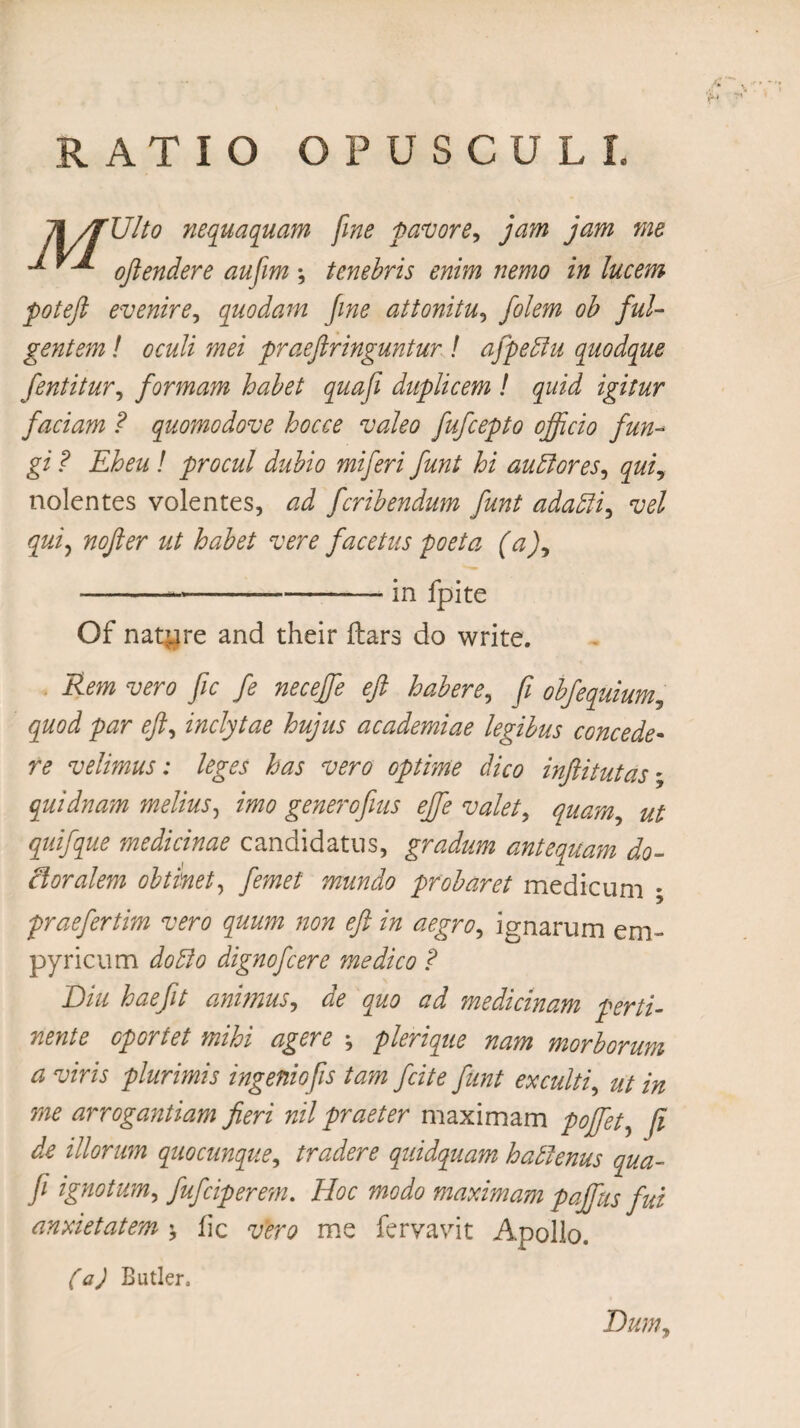 RATIO OPUSCULI. 7\/fUlto nequaquam fine pavore, jam jam me ^ oftendere aufim ; tenebris enim nemo in lucem poteft evenire, quodam fine attonitu, oh ful¬ gentem ! oculi mei praeftringuntur ! afpeffu quodque fentitur, formam habet quafi duplicem ! quid igitur faciam ? quomodove hocce valeo fufcepto officio fun¬ gi ? Eheu ! procul dubio miferi funt hi auffiores, qui, nolentes volentes, ad fcribendum funt adafti, vel qui, nofter ut habet vere facetus poeta (a), ---in fpite Of natare and their ftars do write. Rem vero fic fe neceffe eft habere, fi obfequium, quod par eft, inclytae hujus academiae legibus concede¬ re velimus: leges has vero optime dico inftitutas - quidnam melius, imo generofius ejfe valet, quam ut quifque medicinae candidatus, gradum antequam do- cloralem obtinet, femet mundo probaret medicum - praefertim vero quum non eft in aegro, ignarum em¬ pyrie um do fio dignofeere medico ? Diu haefit animus, de quo ad jmedicinam perti¬ nente oportet mihi agere j plerique nam morborum a viris plurimis ingenio fis tam fcite funt exculti, ut in me arrogantiam fieri nil praeter maximam poffiet, fi de illorum quocunque, tradere quidquam haftenus qua¬ fi ignotum, fufeiperem. Hoc modo maximam pajfus fui anxietatem \ fic vero me fervavit Apollo. (a) Butler. Dum,