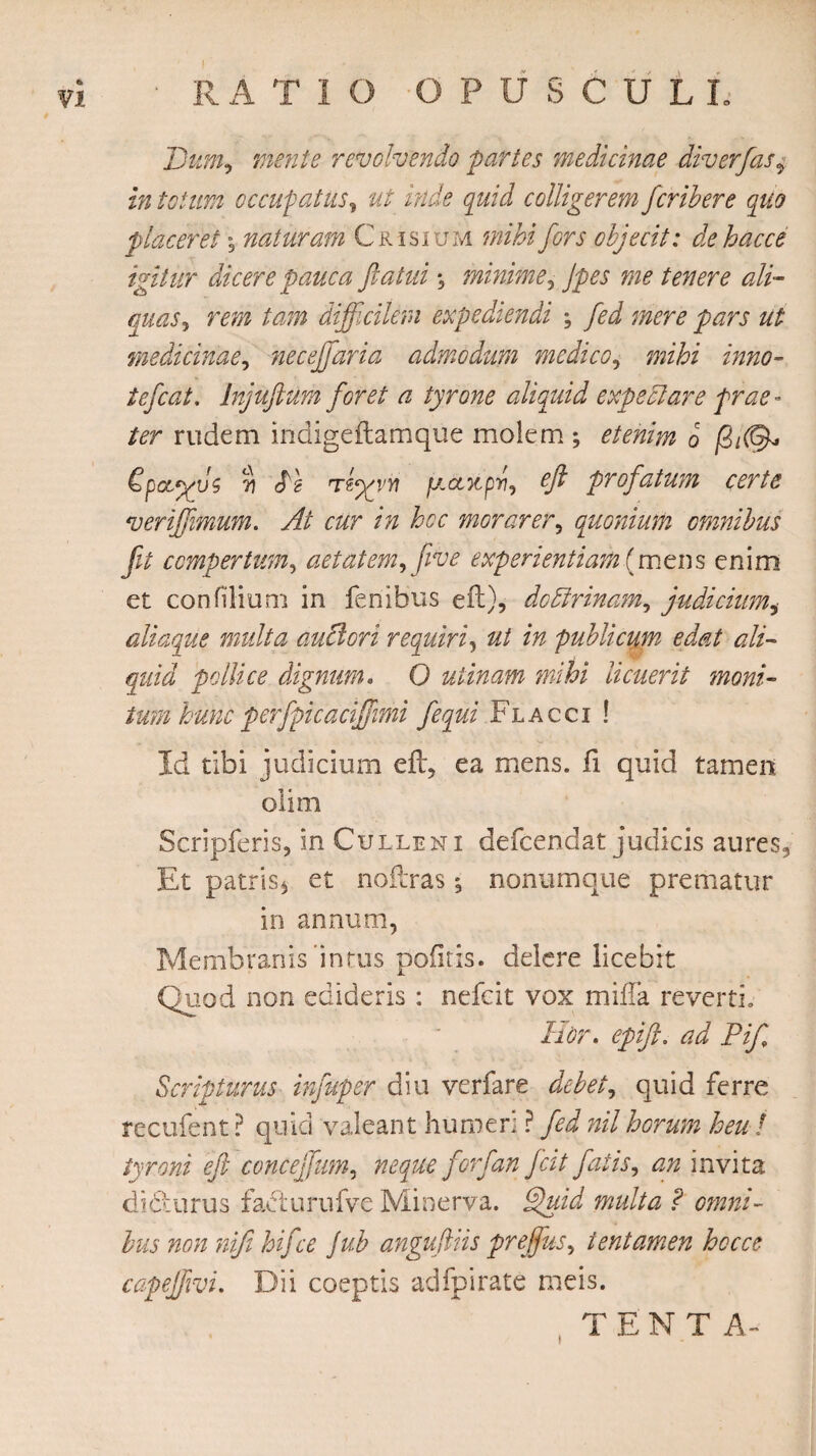 * R A T IO OPUSCULI. Dum, mente revolvendo partes medicinae diverfas, in totum occupatus, ut inde quid colligerem fcribere quo placeret \ naturam Crisium mihi fors objecit: de hac ce igitur dicere pauca Jiatui *5 minime, Jpes me tenere ali¬ quas, rem tam difficilem expediendi ; fed mere pars ut medicinae, neceffiaria admodum medico, flwfo* zwz#- tefcat, Injuftum foret a tyrone aliquid expedi are prae¬ ter rudem indigeitamque molem ; etenim b \ dpct^us 7) di Tfyg/Yi pcontpw, ffi profatum certe veriffiimum. At cur in hoc morarer, quonium omnibus fit compertum, aetatem,[ive experientiam (mens enim et confilium in fenibus eft), dodirinam, judicium,• aliaque multa auctori requiri, publicum edat ali¬ quid pollice dignum. O utinam mihi licuerit moni¬ tum hunc per fpicaciffiimi fequi Flacci ! Id tibi judicium eft, ea mens, ii quid tamen olim Scripferis, in C ulle ni defcendat judicis aures3 Et patris* et noftras; nonumque prematur in annum, Membranis intus pofitis. delere licebit Quod non edideris : nefcit vox mifla reverti» Hor. epift. ad Pif Scripturus infuper diu verfare debet, quid ferre recufent ? quid valeant humeri ? fed nil horum heu ! tyroni eft conceffum, neque forf'an ftcit fatis, an invita dic-:urus facturufve Minerva. Quid multa ? omni¬ bus non nifi hiftce Jub anguftiis preffus, tentamen hoc ce capejfivi. Dii coeptis adfpirate meis. T E N T A» t