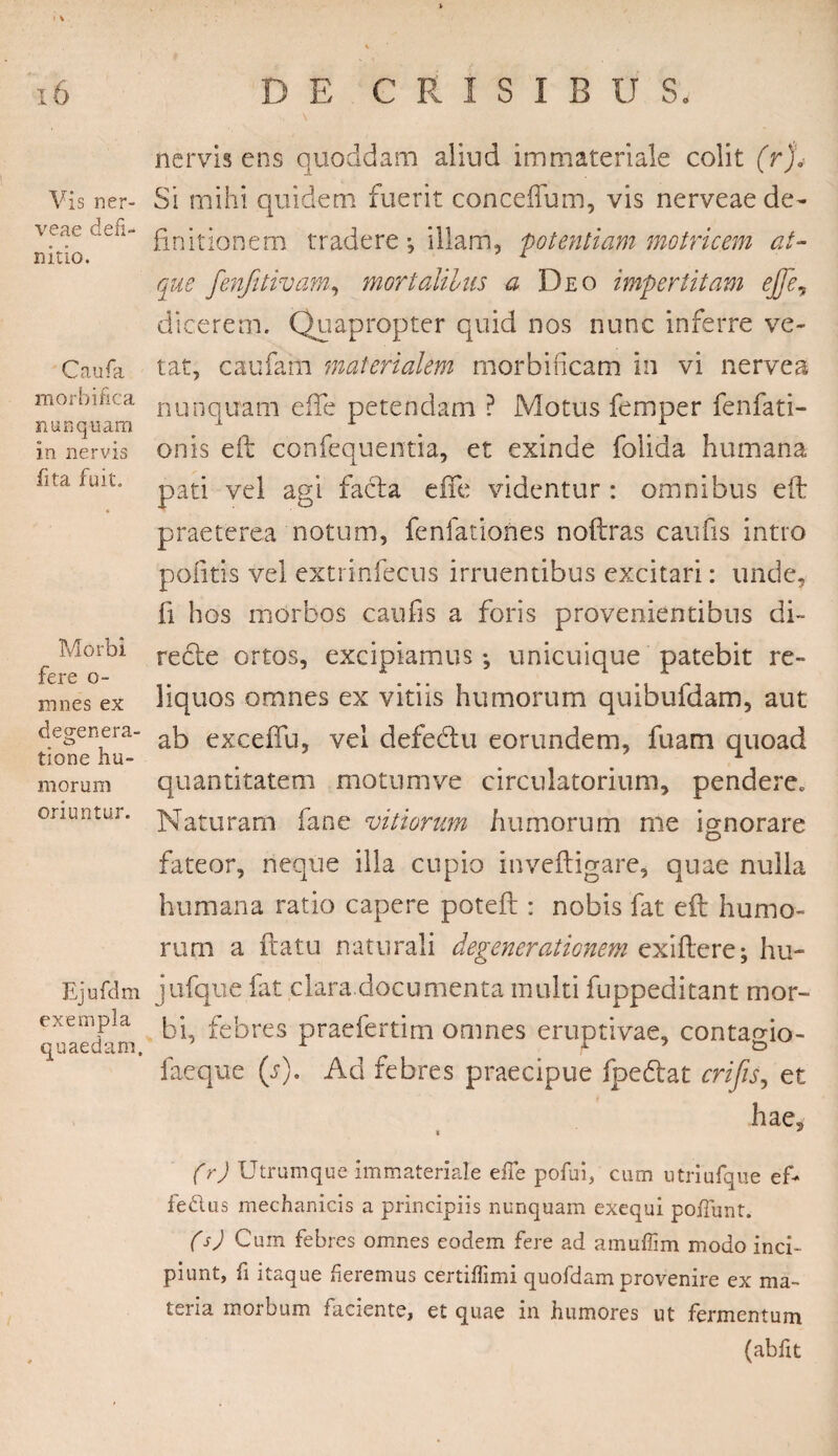 Vis ner- veae defi¬ nitio. Caufa morbi fica nunquam in nervis fita fuit. Morbi fere o- mnes ex defenera- tione hu¬ morum oriuntur. Ejufdm exempla quaedam. nervis ens quoddam aliud immateriale colit (r% Si mihi quidem fuerit conceflum, vis nerveae de¬ finitionem tradere, illam, potentiam motricem at¬ que fenfitivarn, mortaliius a Deo impertitam ejfe, dicerem. Quapropter quid nos nunc inferre ve¬ tat, caufam materialem morbincam in vi nerve a nunquam e fle petendam ? Motus femper fenfati- onis eft confequentia, et exinde folida humana pati vel agi facta e ile videntur : omnibus eft praeterea notum, fenfationes noftras caufis intro politis vel extrinfecus irruentibus excitari: unde, fi hos morbos caufis a foris provenientibus di¬ recte ortos, excipiamus-, unicuique patebit re¬ liquos omnes ex vitiis humorum quibufdam, aut ab excefifu, vel defedtu eorundem, fuam quoad quantitatem motum ve circulatorium, pendere. Naturam fane vitiorum humorum me ignorare fateor, neque illa cupio inveftigare, quae nulla humana ratio capere potefi:: nobis fat eft humo- rurn a flatu naturali degenerationem exiftere; hu- jufique fat clara documenta inulti fuppeditant mor¬ bi, febres praefertim omnes eruptivae, contagio- faeque (s). Ad febres praecipue fpe&at crifis, et hae, t * (r) Utramque immateriale effe pofui, cum utriufque ef¬ fetius mechanicis a principiis nunquam exequi po/Tunt. (s) Cum febres omnes eodem fere ad amuflim modo inci¬ piunt, fi itaque fieremus certiffimi quofdam provenire ex ma¬ teria morbum faciente, et quae in humores ut fermentum (abfit