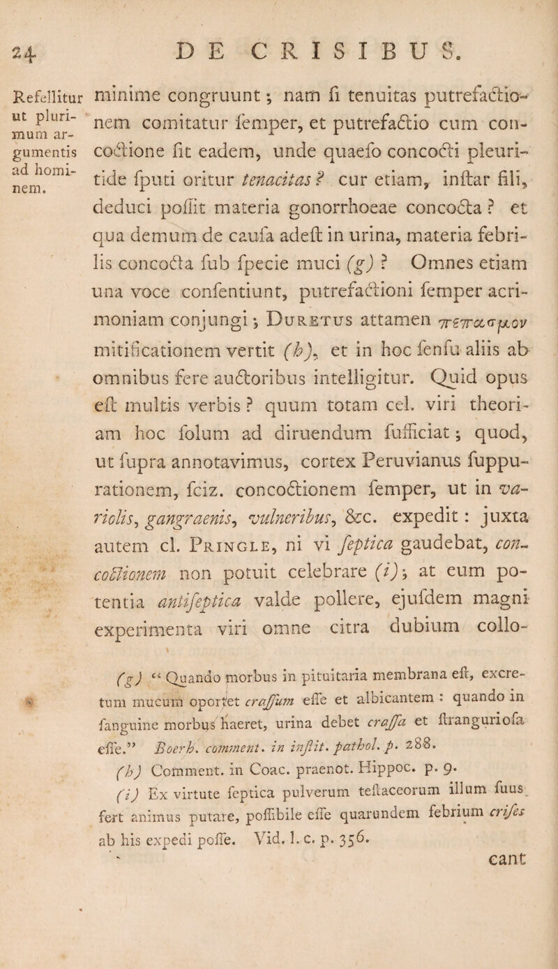 Refellitur ut pluri¬ mum ar¬ gumentis ad homi¬ nem. minime congruunt; nam fi tenuitas putrefactio¬ nem comitatur femper, et putrefactio cum con- codtione fit eadem, unde quaefo conco&i pleuri- tide fputi oritur tenacitas ? cur etiam, inttar fili, deduci poflit materia gonorrhoeae coneoCta ? et qua demum de cauda adeft in urina, materia febri¬ lis conco&a fub fpecie muci (g) ? Omnes etiam una voce confentiunt, putrefactioni femper acri¬ moniam conjungi*, Duretus attamen 7rt7rct<7fjLov miti-ficationem vertit (et in hoc fenfu aliis ab omnibus fere auCtoribus intelligitur. Quid opus eft multis verbis ? quum totam cel. viri theori¬ am hoc folum ad diruendum fufficiat; quod, ut fupra annotavimus, cortex Peruvianus fuppu- rationem, fciz. concoctionem femper, ut in va- riolis, gangraenis, vulneribus, &c. expedit: juxta autem cl. Pringle, ni vi feptica gaudebat, con¬ coctionem non potuit celebrare (i)\ at eum po¬ tentia antifeptica valde pollere, ejufdem magni experimenta viri omne citra dubium collo- (g) Quando morbus in pituitaria membrana eft, excre¬ tum mucum oportet crafju?n efTe et aloicantem : quando in fanguine morbus haeret, urina debet crajfa et fhanguiiofa eire.’* Boerh. cotnment. in injlit. pathol. p. 288. (h) Comment. in Coae, praenot. Hippoc. p. 9. (i) Ex virtute feptica pulverum teftaceorum illum fuus fert animus putare, poffibile elTe quarundem febrium evifes ab his expedi pofie. Vid. 1. c. p. 356. eant