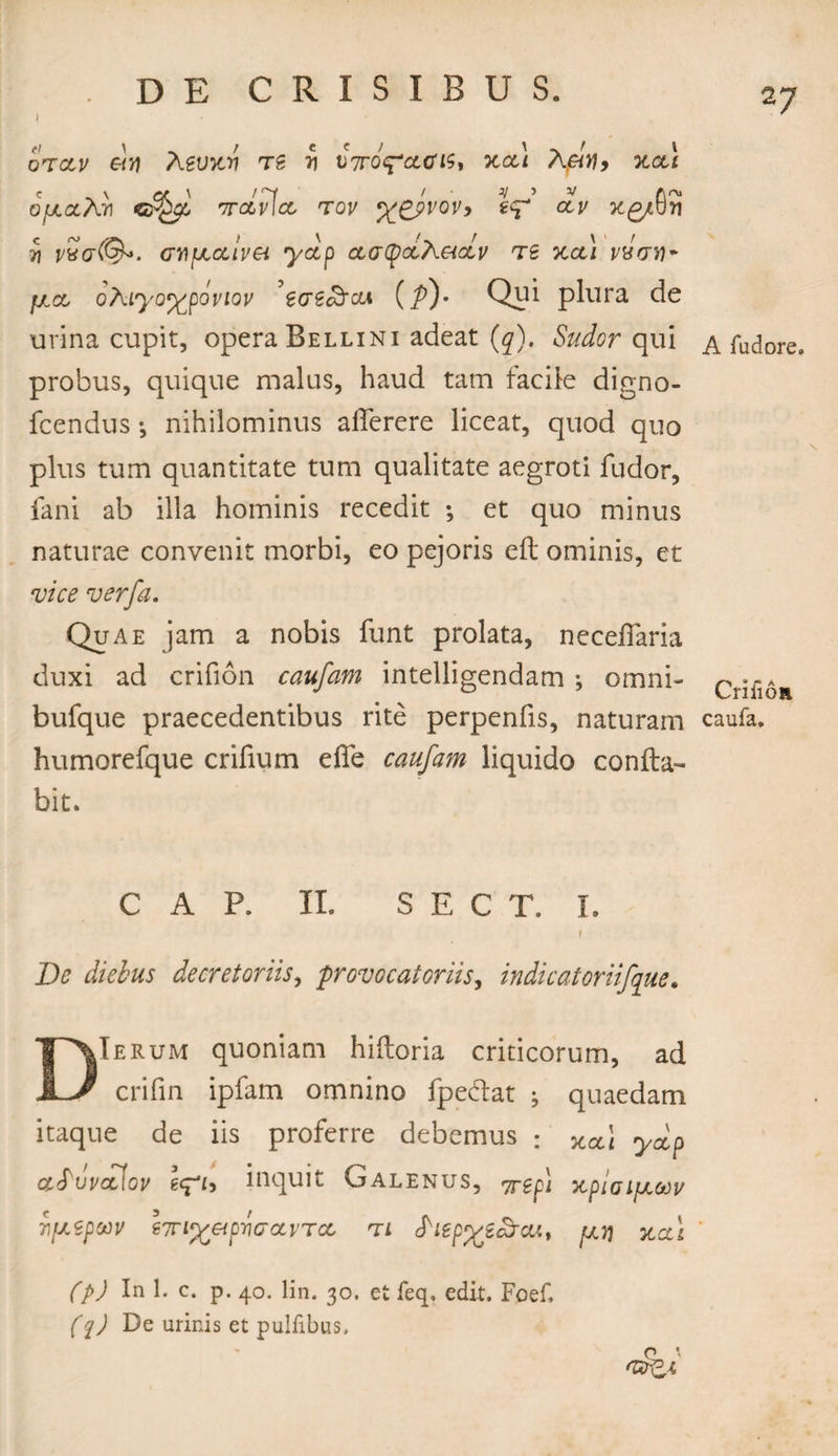 I otclv Aevicn ts y VTOcpacis, xad Aely, xct\ 0/j.ahri ircLvfcL tov %gj>vov> %c? civ X£/0S ii vvg(Q>- cupeoclvei yccp ctatyocAetobv ts %cl\ yaVw* ^/.a, ohiyo%poviov ’ecre£rcii (/>)• Qui plura de urina cupit, opera Bellini adeat (^). Sudor qui & fudore. probus, quique malus, haud tam facile digno- fcendus •, nihilominus aiferere liceat, quod quo plus tum quantitate tum qualitate aegroti ludor, fani ab illa hominis recedit ; et quo minus naturae convenit morbi, eo pejoris eft ominis, et vice verfa. Quae jam a nobis funt prolata, neceflaria duxi ad crifion caufam intelligendam *, omni- bufque praecedentibus rite perpenfis, naturam caufa. humorefque crifium efie caufam liquido confla¬ bit. C A P. II. S E C T. I. t De diebus decretoriis, provocatoriis, indicatoriifque. DIerum quoniam hifboria criticorum, ad crifin ipfam omnino fpedlat ; quaedam itaque de iis proferre debemus : xct\ ydp ccfuvctiov leph inquit Galenus, 7^ xpioifJL&v TipSpCCV 67Tl%etpriO‘OLVT<X' T L ^lep^tcJO.'., fJLY\ XCCI (p) In 1. c. p. 40. lin. 30, et feq. edit, Foef, (1) De urinis et pulfibus, p \