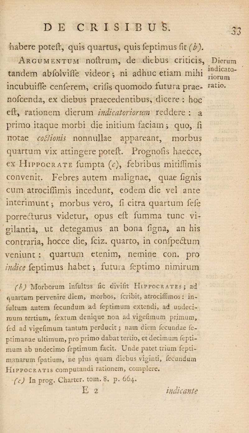 habere poteft, quis quartus, quis feptimus fit (i). Argumentum noftrnm, de diebus criticis. Dierum tandem abfolvilfe videor *, ni adhuc etiam mihi incubuifie cenferem, erilis quomodo futura prae- ratl°* nofcenda, ex diebus praecedentibus, dicere : hoc eft, rationem dierum indic at ori orum reddere : a primo itaque morbi die initium faciam} quo, li notae cofiionis nonnullae appareant, morbus quartum vix attingere poteft. Prognofis haecce, ex Hippocrate fumpta (r), febribus mitiilimis convenit. Febres autem malignae, quae lignis cum atrociflimis incedunt, eodem die vel ante interimunt *, morbus vero, fi citra quartum fefe porrecturus videtur, opus eft fumma tunc vi¬ gilantia, ut detegamus an bona ligna, an his contraria, hocce die, fciz. quarto, in confpedtum veniunt : quartum etenim, nemine con. pro indice feptimus habet j futura feptimo nimirum (b) Morborum infultus fic divi fit Hippocrates; ad quartum pervenire diem, morbos, fcri-bit, atrociffirnos: in- iultum autem fecundum ad feptimum extendi, ad undeci¬ mum tertium, fextum denique non ad vigefimum primum, fed ad vigefimum tantutn perducit; nam diem fecundae fe- ptimanae ultimum, pro primo dabat tertio, et decimum fepti¬ mum ab undecimo feptimum facit. Unde patet trium fepti- manarum fpatium, ne plus quam diebus viginti, fecundum Hippocratis computandi rationem, complere. (cj In prog. Charter. tom. B. p. 664. E 2 indicante Oj