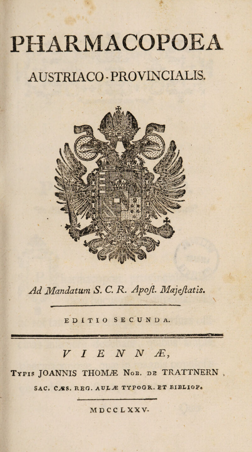 PHARMACOPOEA v AUSTRIACO - PROVINCIALIS. Ad Mandatum S. C. R. Apojl. Majejlatis. EDITIO SECUNDA. V I E N N M, Typis JOANNIS THOMjE Noe. db TRATTNERN . SAC. C^iS. EEO. AULAS TYPOOR. ET EIBLIOP. MDCC LXXV-