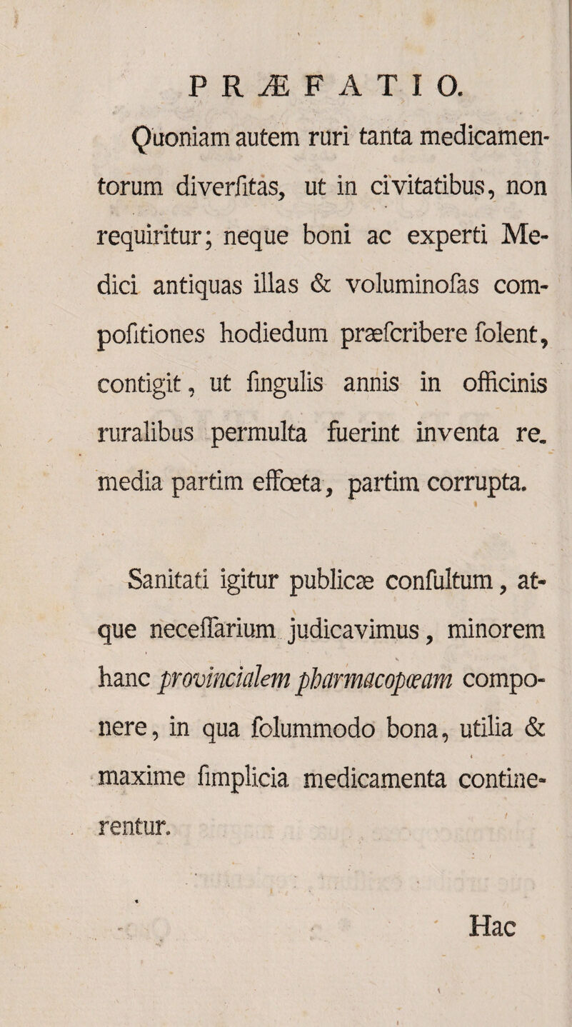Quoniam autem ruri tanta medicamen¬ torum diverfitas, ut in civitatibus, non requiritur; neque boni ac experti Me¬ dici antiquas illas & voluminofas com- pofitiones hodiedum praefcribere folent, contigit, ut lingulis annis in officinis ' s ruralibus permulta fuerint inventa re. media partim effceta, partim corrupta. Sanitati igitur publicae confultum, at¬ que neceffarium judicavimus, minorem ) v hanc provincialem pharmacopolam compo¬ nere, in qua folummodo bona, utilia & i * maxime fimplicia medicamenta contine¬ rentur. . % * - Hac i