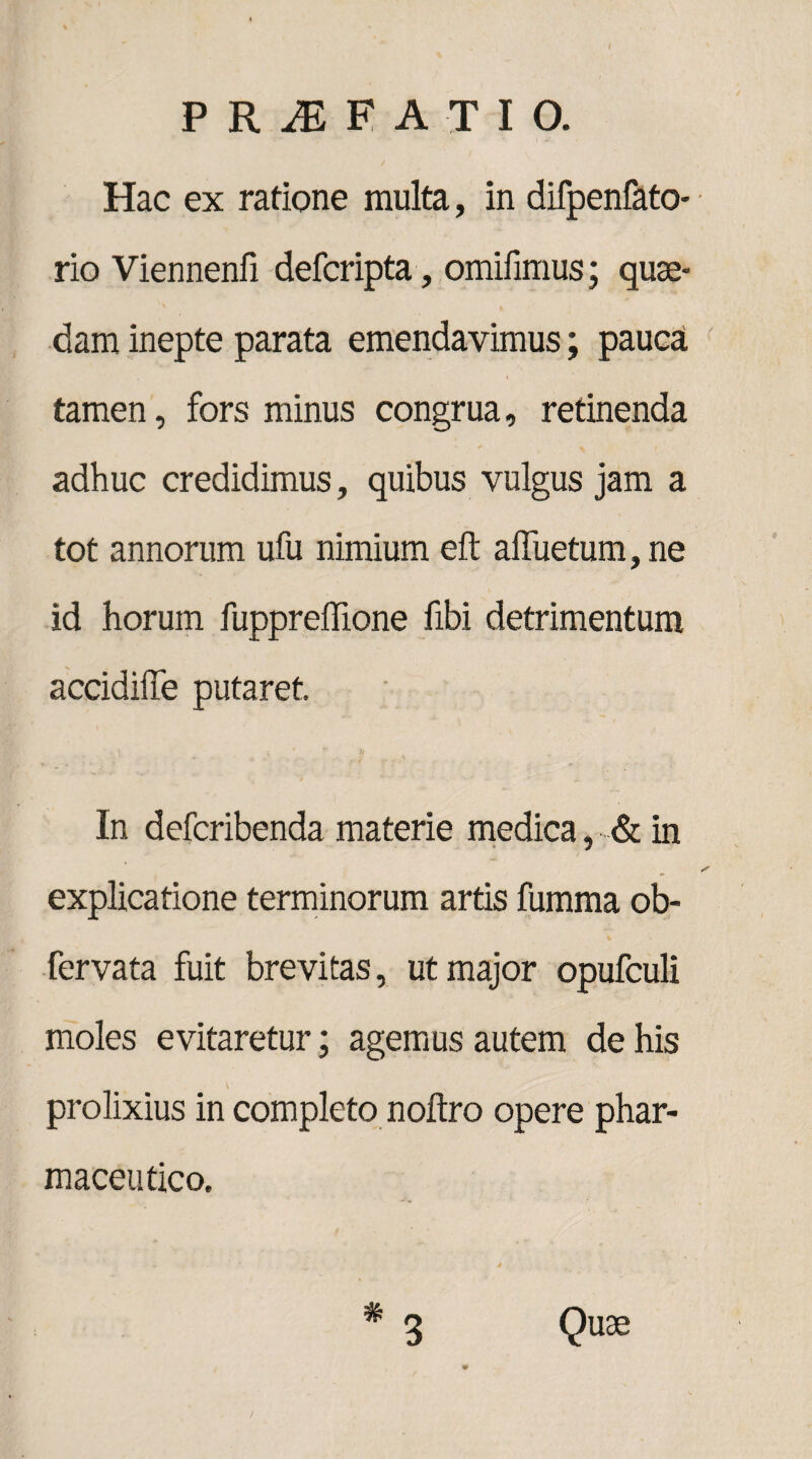 Hac ex ratione multa, in difpenfato- rio Viennenii defcripta, omifimus; quae¬ dam inepte parata emendavimus; pauca tamen, fors minus congrua, retinenda adhuc credidimus, quibus vulgus jam a tot annorum ufu nimium eft afluetum,ne id horum fuppreflione fibi detrimentum accidiffe putaret. In defcribenda materie medica, & in explicatione terminorum artis fumma ob- fervata fuit brevitas, ut major opufculi moles evitaretur; agemus autem de his prolixius in completo noftro opere phar¬ maceutico.