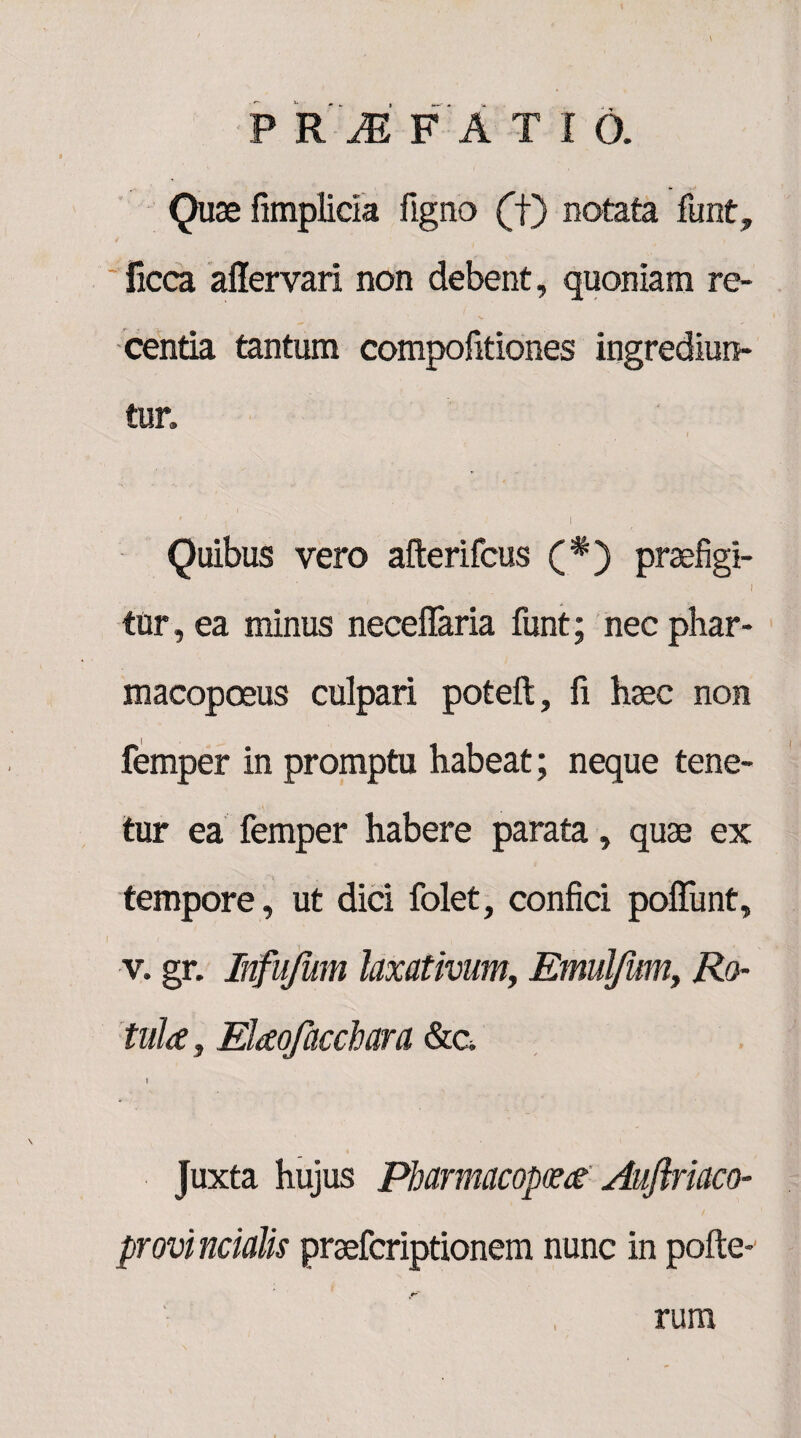 Quae fimplicia figno (f) notata funt, ficca aflervari non debent, quoniam re¬ centia tantum compofitiones ingrediun¬ tur» ( # ' . •  I Quibus vero afterifcus (#) praefigi- i tur, ea minus neceflaria funt; nec phar- macopoeus culpari poteft, fi haec non femper in promptu habeat; neque tene¬ tur ea femper habere parata, quae ex tempore, ut dici folet, confici poflfunt, v. gr. Infufum laxativum, Emulfum, Ro¬ tula, Elaofacchara &a i Juxta hujus Pbarmacopcea Aujlriaco- provi ncialis praefcriptionem nunc in pofte- rum