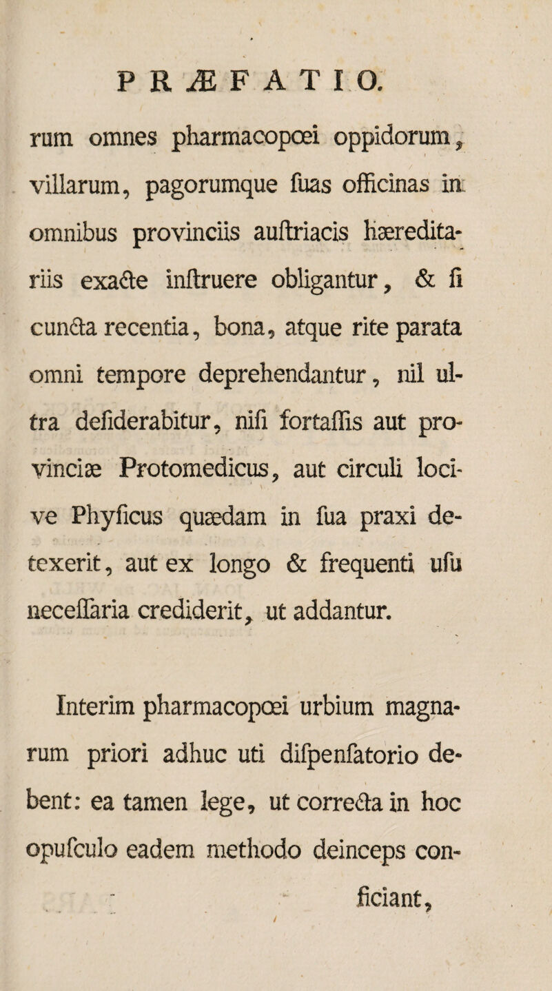 rum omnes pharmacopcei oppidorum, ' i villarum, pagorumque fuas officinas in omnibus provinciis auftriacis haeredita- riis exade inftruere obligantur, & fi eunda recentia, bona, atque rite parata omni tempore deprehendantur, nil ul¬ tra defiderabitur, nili fortaffis aut pro¬ vinciae Protomedicus, aut circuli loci- ve Phyficus quaedam in fua praxi de¬ texerit , aut ex longo & frequenti ufu neceffaria crediderit, ut addantur. Interim pharmacopcei urbium magna¬ rum priori adhuc uti difpenfatorio de- i bent: ea tamen lege, ut correda in hoc opufculo eadem methodo deinceps con- ■ - fidant. /