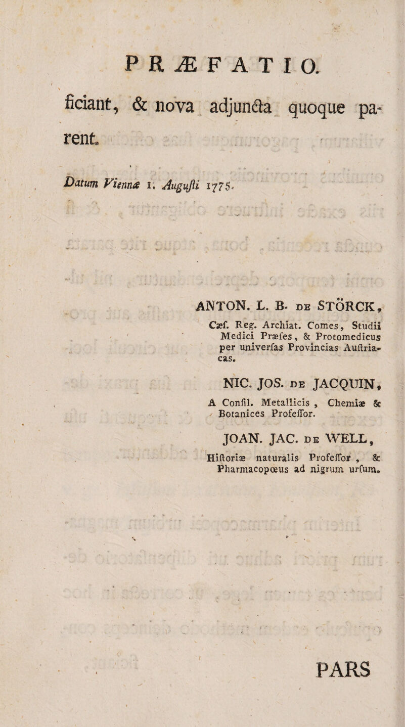 fidant, & nova adjun&a quoque pa¬ rent Datum Vienna i. Aigujii 1775. ANTON. L. B- de STORCK, Csef. Reg. Archiat. Comes, Studii Medici Prsefes, & Protomedicus per univerfas Provincias Auftria- eas. NIC. JOS. de JACQUIN, A Confil. Metallicis , Chemiae & / Botanices ProfelTor. JOAN. JAC. de WELL, Hiftoriae naturalis ProfelTor , & Pharmacopoeus ad nigrum urfum® PARS