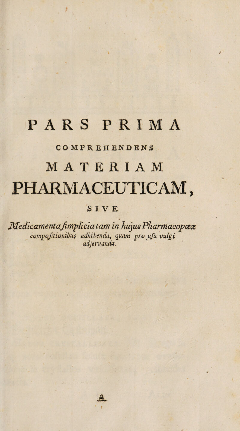 / PARS PRIMA COMPREHENDENS MATERIAM PHARMACEUTICAM, SIVE Medicamenta/impiicia tam in hujus Pharmacopcese compojitionibitf adhibenda, quam pro uju vulgi adjervanda. )