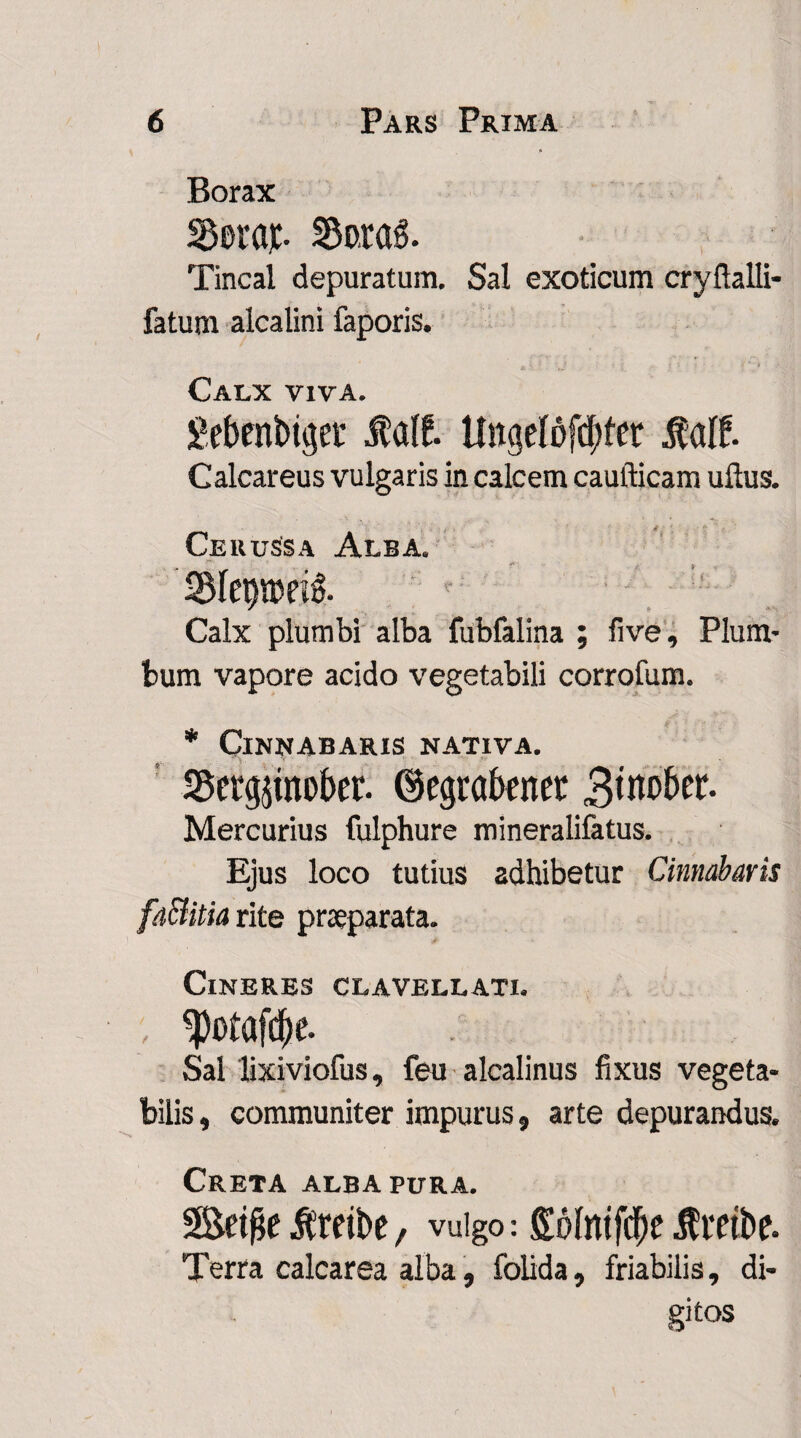 Borax 35era$. S3o.raS. Tincal depuratum. Sal exoticum cryftalli- fatum alcalini faporis. Calx viva. gebenbtger Jtatf. UngeI6fcf;fer Mf. Calcareus vulgaris in calcem caufticam ullus. Cerussa Alba. Calx plumbi alba fubfalina ; live. Plum¬ bum vapore acido vegetabili corrofum. * Cinnabaris nativa. SScrgpober. ©egrabenet 3^ober. Mercurius fulphure mineralifatus. Ejus loco tutius adhibetur Cinnabaris fa&itia rite praeparata. Cineres clavellati. , ^otafcbe- Sal lixiviofus, feu alcalinus fixus vegeta¬ bilis , communiter impurus, arte depurandus. Creta alba pura. Setfie ilreibe, vulgo: gofmfdjie flmbe. Terra calcarea alba, folida, friabilis, di¬ gitos