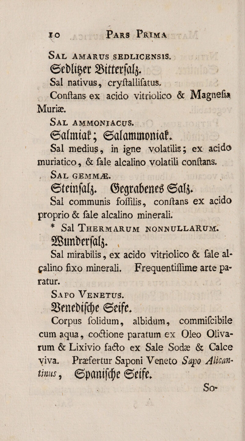 Sal amarus sedlicensis. Bttterfafy. Sal nativus, cryftallifatus. Conflans ex acido vitriolico & Magnefi* Muriae. Sal ammoniacus. ©afmtaf; 6aIammomaf. Sal medius, in igne volatilis; ex acido muriatico, & fale alcalino volatili conflans. Sal gemmjE. ©tetnfal^ ©egrabeiteg 0als* Sal communis foffilis, conflans ex acido proprio & fale alcalino minerali. * Sal Thermarum nonnullarum. 2Btmfcerf(% Sal mirabilis, ex acido vitriolico & fale al- falino fixo minerali. Frequentiffime arte pa- « ratur. Sapo Venetus. 33enei>tfd)e 6eifc. Corpus folidum, albidum, commifcibile cum aqua, coctione paratum ex Oleo Oliva¬ rum & Lixivio facto ex Sale Sodae & Calce viva. Praefertur Saponi Veneto Sapo Alican- tinus, 6panifd)e 6etfe. So*