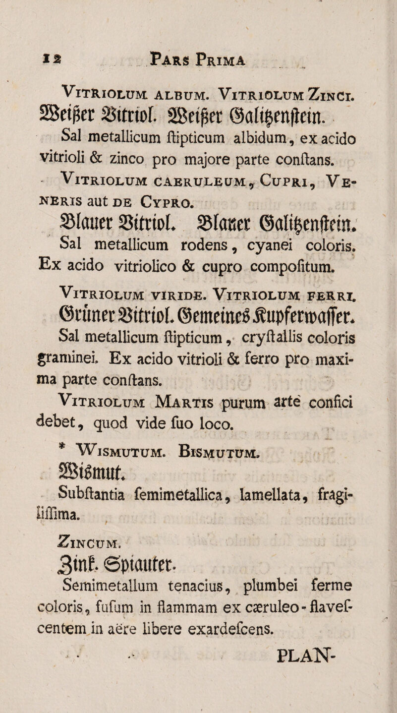 ' ... . ViTRiOLUM ALBUM. VlTRlOLUM Zinci. 28e$er Sttriof. Setfset Sal metallicum ftipticum albidum, ex acido vitrioli & zinco pro majore parte conflans. Vitriolum caeruleum. Cupri, Ve¬ neris aut de Cypro. Slaucr SBttrtol. Vianet ©ali&enfteuu Sal metallicum rodens, cyanei coloris. Ex acido vitriolico & cupro compofitum. K 7 .. . > ' ■■ v Vitriolum viride. Vitriolum ferri. ©rimer SttrioL ©emetneg^upferroaffer. Sal metallicum ftipticum, cryftallis coloris graminei. Ex acido vitrioli & ferro pro maxi¬ ma parte conflans. Vitriolum Martis purum arte confici debet, quod vide fuo loco. * WlSMUTUM. BlSMUTUM. StSmuf. Subftantia femimStallica, lamellata, fragi- liffima. / Zincum. 3tnf. ©ptaufer- Semimetallum tenacius, plumbei ferme coloris, fufum in flammam ex caeruleo - flavef* f *i “ • • centem in aere libere exardefcens. PLAN-