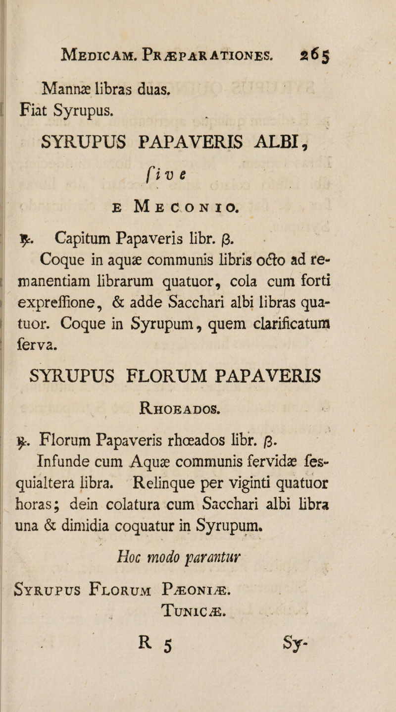 Mannae libras duas. Fiat Syrupus. SYRUPUS PAPAVERIS ALBI, fiv e e Meconio. Capitum Papaveris libr. j3. Coque in aquae communis libris odio ad re¬ manendam librarum quatuor, cola cum forti expreffione, & adde Sacchari albi libras qua¬ tuor. Coque in Syrupum, quem clarificatum ferva. SYRUPUS FLORUM PAPAVERIS Rhoeados. ' / Florum Papaveris rhoeados libr. /3. Infunde cum Aquae communis fervidae fes- quialtera libra. Relinque per viginti quatuor horas; dein colatura cum Sacchari albi libra una & dimidia coquatur in Syrupum. Hoc modo parantur Syrupus Florum Paeonia. TuniCaE.