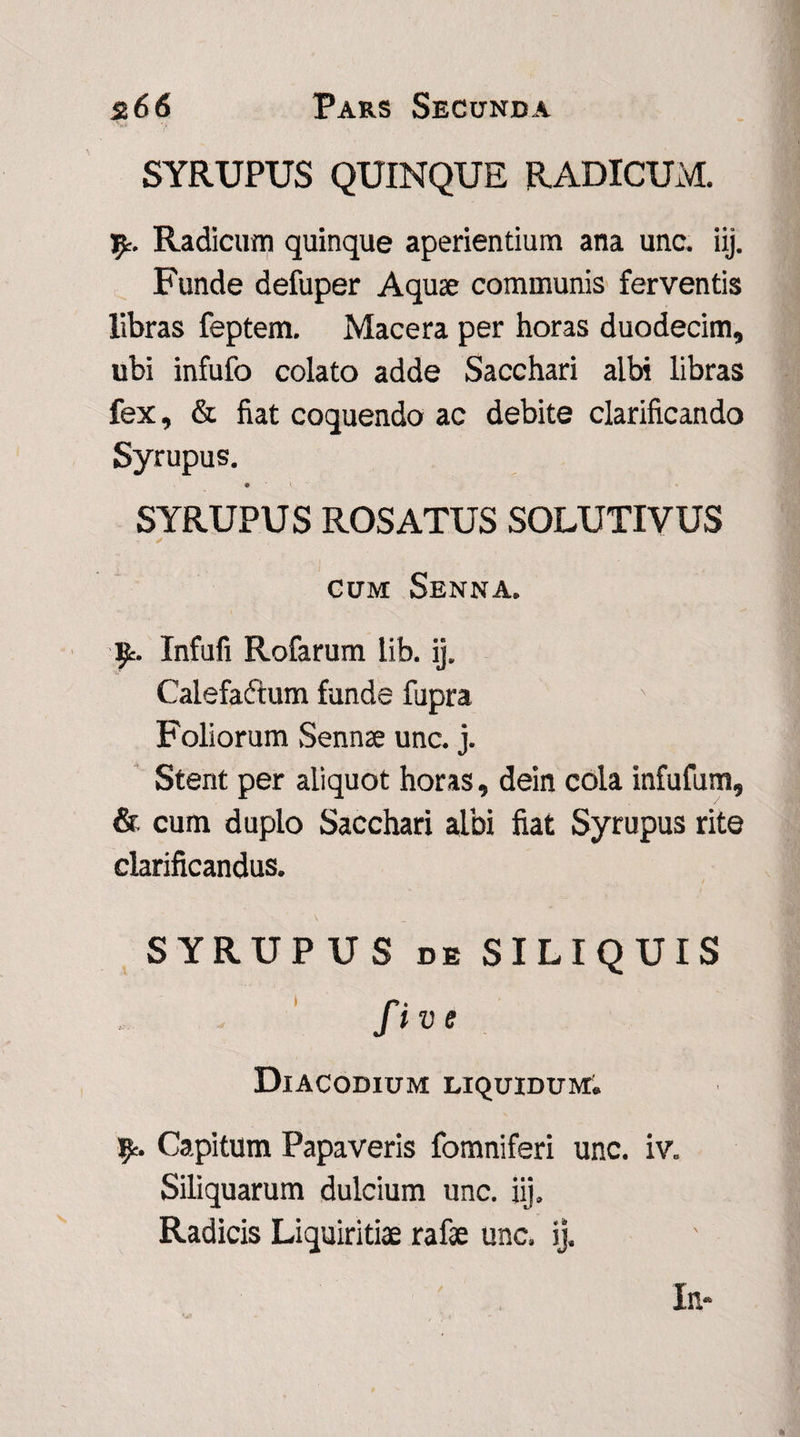SYRUPUS QUINQUE RADICUM. fy. Radicum quinque aperientium ana une. iij. Funde defuper Aquae communis ferventis libras feptem. Macera per horas duodecim, ubi infufo colato adde Sacchari albi libras fex, & fiat coquendo ac debite clarificando Syrupus. 9 \ SYRUPUS ROSATUS SOLUTIVUS cum Senna. 9r. Infufi Rofarum lib. ij. Calefa&um funde fupra Foliorum Sennae unc. j. Stent per aliquot horas, dein cola infufum, & cum duplo Sacchari albi fiat Syrupus rite clarificandus. S YRUP U S de SILIQUIS fi v e Diacodium LIQUIDUM. fy. Capitum Papaveris fomniferi unc. iv. Siliquarum dulcium unc. iij. Radicis Liquiritiae rafae unc. ij.