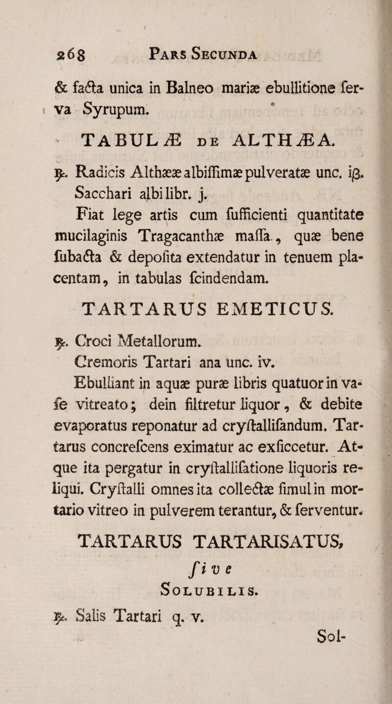 & fafta unica in Balneo mariae ebullitione fer- < va Syrupum. TABULiE de ALTHAEA. Radicis Althaeae albiffimae pulveratas unc. i/3. Sacchari aj.bi libr. j. Fiat lege artis cum fufficienti quantitate mucilaginis Tragacanthae mada., quae bene fubadta & depolita extendatur in tenuem pla¬ centam, in tabulas fcindendam. TARTARUS EMETICUS. .9. Croci Metallorum. Cremoris Tartari ana unc. iv. Ebulliant in aquae purae libris quatuor in va- fe vitreato; dein filtretur liquor, & debite evaporatus reponatur ad cryltallifandum. Tar¬ tarus concrefcens eximatur ac exficcetur. At¬ que ita pergatur in cryftallifatione liquoris re¬ liqui. Cryftalli omnes ita colledlae fimul in mor¬ tario vitreo in pulverem terantur, & ferventur* TARTARUS TARTARISATUS, fiv e Solubilis. Salis Tartari q. v. Sol-