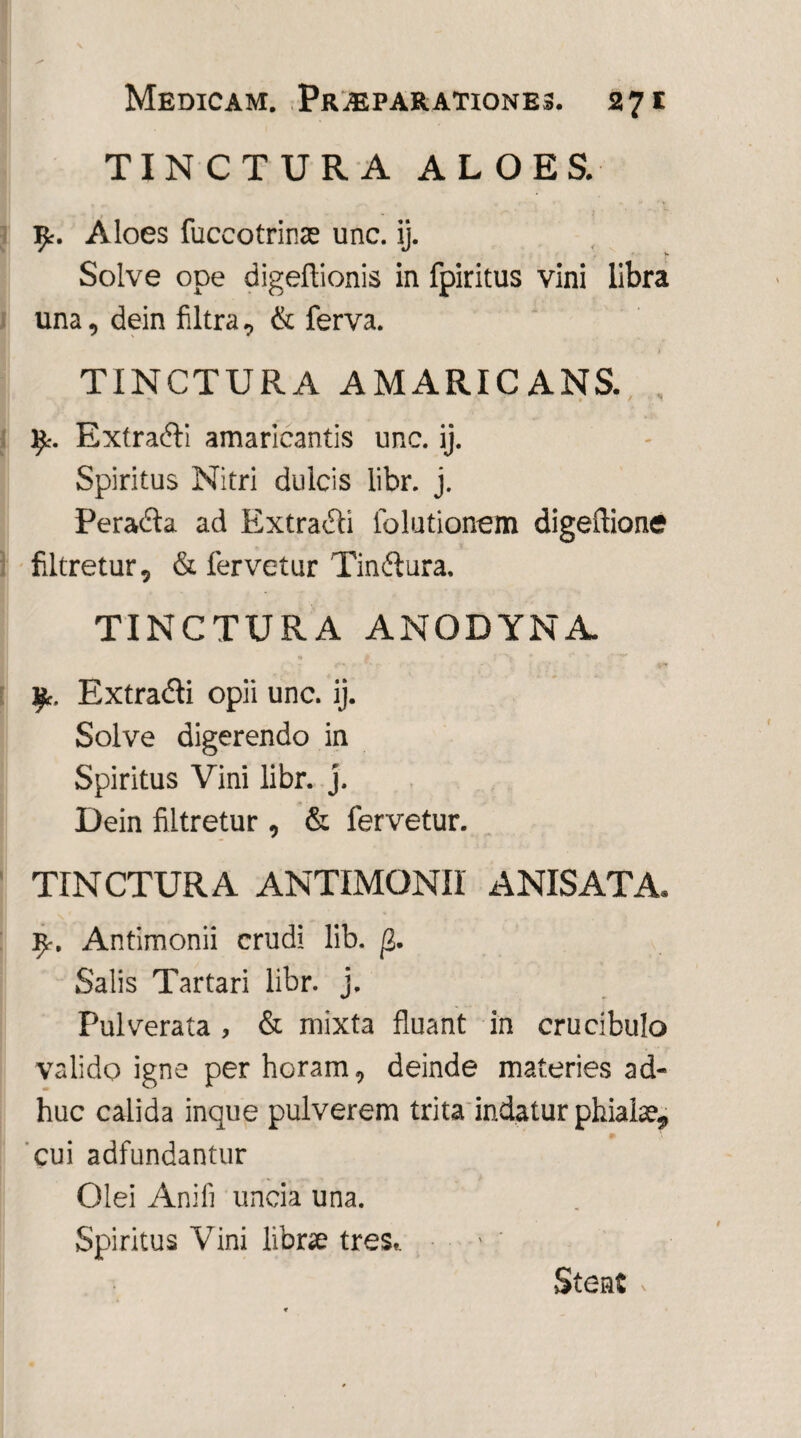 TINCTURA ALOES. 9r. Aloes fuccotrinae unc. ij. Solve ope digeftionis in fpiritus vini libra una, dein filtra, & ferva. TINCTURA AMARICANS. *- ♦ / _ Extra&i amaricantis unc. ij. Spiritus Nitri dulcis libr. j. Peradta ad Extrahi folutionem digeflione filtretur, & fervetur Tinftura. TINCTURA ANODYNA 9. Extradi opii unc. ij. Solve digerendo in Spiritus Vini libr. j. Dein filtretur , & fervetur. TINCTURA ANTIMONII ANISATA. 9-. Antimonii crudi lib. j2. Salis Tartari libr. j. Pulverata , & mixta fluant in crucibulo valido igne per horam, deinde materies ad¬ huc calida inque pulverem trita indatur phialae,, cui adfundantur Olei Anili uncia una. Spiritus Vini librae tres. Stent