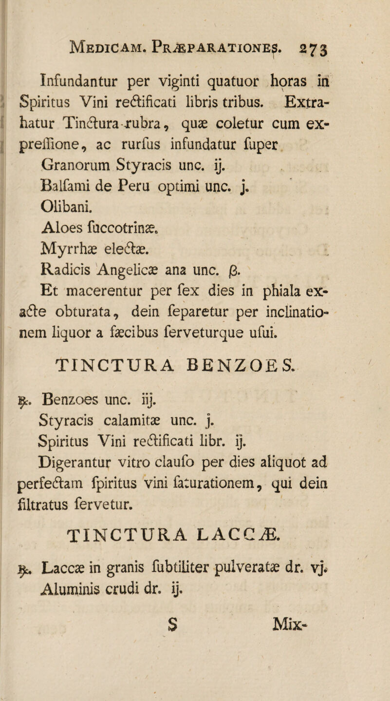 Infundantur per viginti quatuor horas in Spiritus Vini redtificati libris tribus. Extra¬ hatur Tindlura rubra, quae coletur cum ex- prellione, ac rurfus infundatur fuper Granorum Styracis unc. ij. Balfami de Peru optimi unc. j. Olibani. Aloes fuccotrinae. Myrrhae eledte. Radicis Angelicae ana unc. (3. Et macerentur per fex dies in phiala ex- adle obturata, dein feparetur per inclinatio¬ nem liquor a faecibus ferveturque ufui. TINCTURA BENZOES. ipt. Benzoes unc. iij. Styracis calamitae unc. j. Spiritus Vini redtificati libr. ij. Digerantur vitro claufo per dies aliquot ad perfedtam fpiritus vini faturationem, qui dein filtratus fervetur. TINCTURA LACCZE. ^c. Laccae in granis fubtiliter pulveratae dr. vj. Aluminis crudi dr. ij. S Mix-