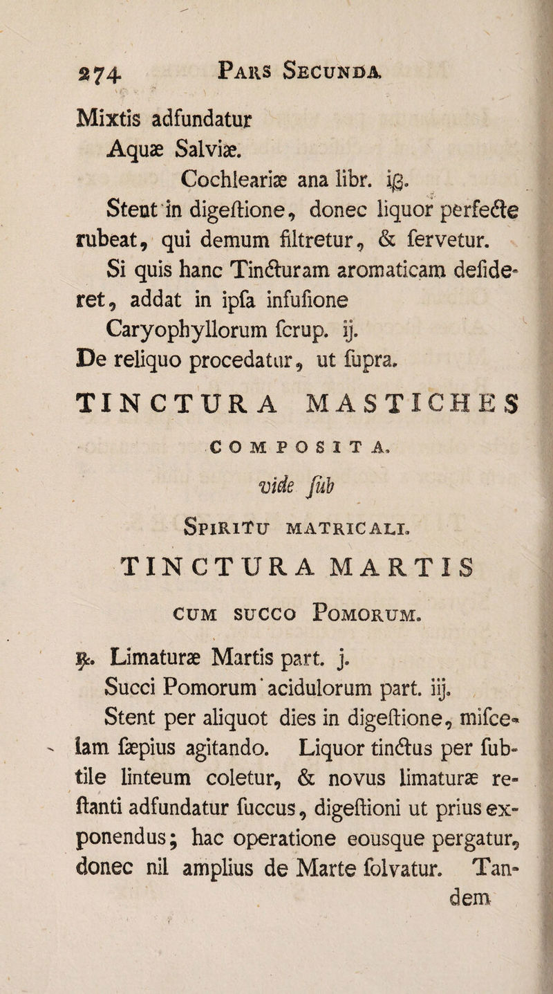 'f' v s \ • Mixtis adfundatur Aquae Salviae. Cochleariae ana libr. i@. Stent in digeftione, donec liquor perfedle rubeat, qui demum filtretur, & fervetur. Si quis hanc Tinfturam aromaticam defide* ret, addat in ipfa infufione Caryophyllorum fcrup. ij. De reliquo procedatur, ut fupra. TINCTURA MASTICHES COMPOSITA. vide Jub Spiritu matricali. TINCTURA MARTIS cum succo Pomorum. v Limaturae Martis part. j. Succi Pomorum' acidulorum part. iij» Stent per aliquot dies in digeftione, mifce» ' iam faepius agitando. Liquor tindlus per fub- tile linteum coletur, & novus limaturae re¬ flanti adfundatur fuccus, digeftioni ut prius ex¬ ponendus ; hac operatione eousque pergatur, donec nil amplius de Marte folvatur. Tan¬ dem